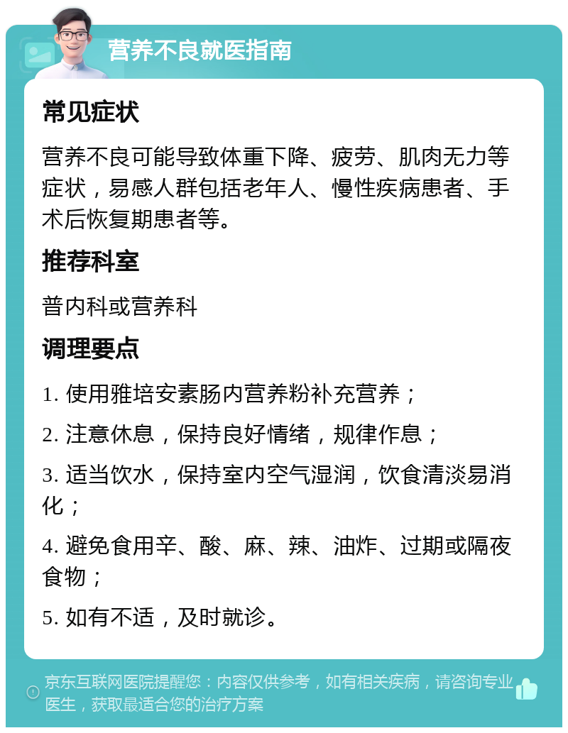 营养不良就医指南 常见症状 营养不良可能导致体重下降、疲劳、肌肉无力等症状，易感人群包括老年人、慢性疾病患者、手术后恢复期患者等。 推荐科室 普内科或营养科 调理要点 1. 使用雅培安素肠内营养粉补充营养； 2. 注意休息，保持良好情绪，规律作息； 3. 适当饮水，保持室内空气湿润，饮食清淡易消化； 4. 避免食用辛、酸、麻、辣、油炸、过期或隔夜食物； 5. 如有不适，及时就诊。