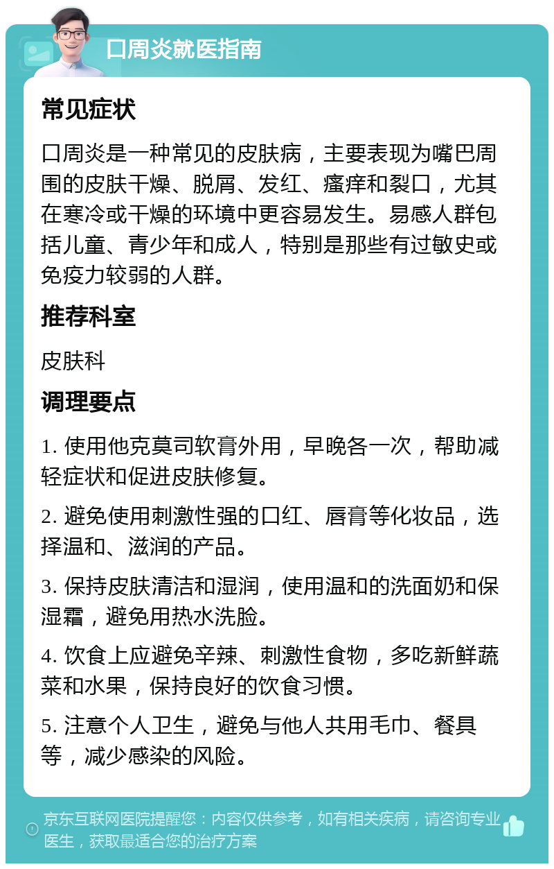 口周炎就医指南 常见症状 口周炎是一种常见的皮肤病，主要表现为嘴巴周围的皮肤干燥、脱屑、发红、瘙痒和裂口，尤其在寒冷或干燥的环境中更容易发生。易感人群包括儿童、青少年和成人，特别是那些有过敏史或免疫力较弱的人群。 推荐科室 皮肤科 调理要点 1. 使用他克莫司软膏外用，早晚各一次，帮助减轻症状和促进皮肤修复。 2. 避免使用刺激性强的口红、唇膏等化妆品，选择温和、滋润的产品。 3. 保持皮肤清洁和湿润，使用温和的洗面奶和保湿霜，避免用热水洗脸。 4. 饮食上应避免辛辣、刺激性食物，多吃新鲜蔬菜和水果，保持良好的饮食习惯。 5. 注意个人卫生，避免与他人共用毛巾、餐具等，减少感染的风险。