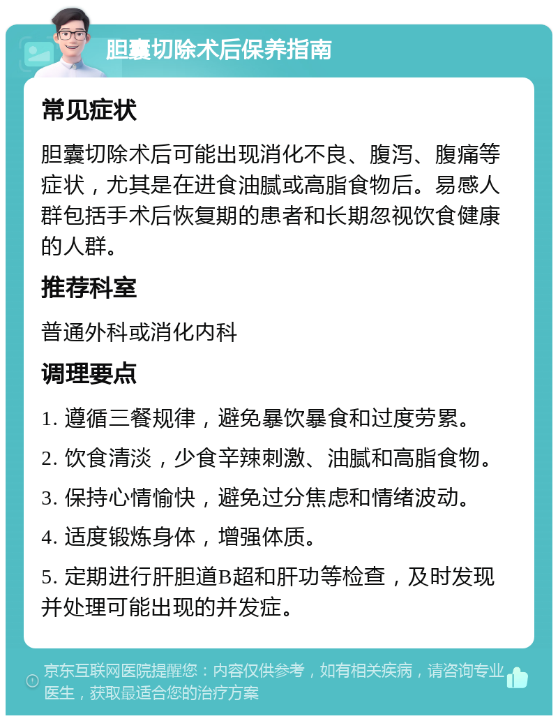 胆囊切除术后保养指南 常见症状 胆囊切除术后可能出现消化不良、腹泻、腹痛等症状，尤其是在进食油腻或高脂食物后。易感人群包括手术后恢复期的患者和长期忽视饮食健康的人群。 推荐科室 普通外科或消化内科 调理要点 1. 遵循三餐规律，避免暴饮暴食和过度劳累。 2. 饮食清淡，少食辛辣刺激、油腻和高脂食物。 3. 保持心情愉快，避免过分焦虑和情绪波动。 4. 适度锻炼身体，增强体质。 5. 定期进行肝胆道B超和肝功等检查，及时发现并处理可能出现的并发症。