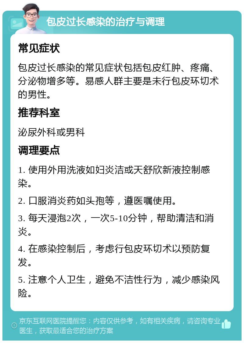 包皮过长感染的治疗与调理 常见症状 包皮过长感染的常见症状包括包皮红肿、疼痛、分泌物增多等。易感人群主要是未行包皮环切术的男性。 推荐科室 泌尿外科或男科 调理要点 1. 使用外用洗液如妇炎洁或天舒欣新液控制感染。 2. 口服消炎药如头孢等，遵医嘱使用。 3. 每天浸泡2次，一次5-10分钟，帮助清洁和消炎。 4. 在感染控制后，考虑行包皮环切术以预防复发。 5. 注意个人卫生，避免不洁性行为，减少感染风险。