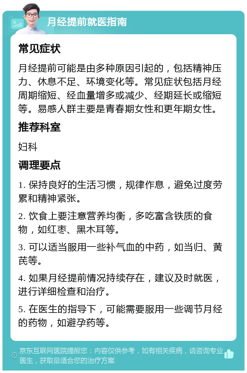 月经提前就医指南 常见症状 月经提前可能是由多种原因引起的，包括精神压力、休息不足、环境变化等。常见症状包括月经周期缩短、经血量增多或减少、经期延长或缩短等。易感人群主要是青春期女性和更年期女性。 推荐科室 妇科 调理要点 1. 保持良好的生活习惯，规律作息，避免过度劳累和精神紧张。 2. 饮食上要注意营养均衡，多吃富含铁质的食物，如红枣、黑木耳等。 3. 可以适当服用一些补气血的中药，如当归、黄芪等。 4. 如果月经提前情况持续存在，建议及时就医，进行详细检查和治疗。 5. 在医生的指导下，可能需要服用一些调节月经的药物，如避孕药等。