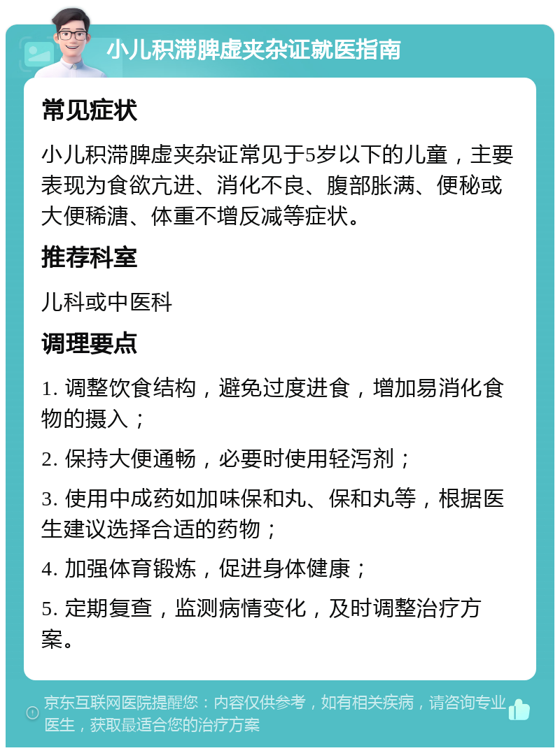 小儿积滞脾虚夹杂证就医指南 常见症状 小儿积滞脾虚夹杂证常见于5岁以下的儿童，主要表现为食欲亢进、消化不良、腹部胀满、便秘或大便稀溏、体重不增反减等症状。 推荐科室 儿科或中医科 调理要点 1. 调整饮食结构，避免过度进食，增加易消化食物的摄入； 2. 保持大便通畅，必要时使用轻泻剂； 3. 使用中成药如加味保和丸、保和丸等，根据医生建议选择合适的药物； 4. 加强体育锻炼，促进身体健康； 5. 定期复查，监测病情变化，及时调整治疗方案。