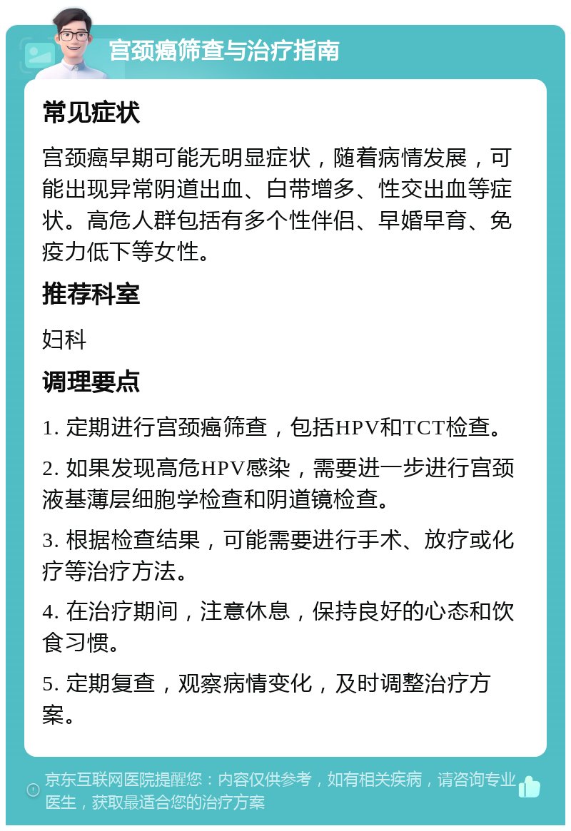 宫颈癌筛查与治疗指南 常见症状 宫颈癌早期可能无明显症状，随着病情发展，可能出现异常阴道出血、白带增多、性交出血等症状。高危人群包括有多个性伴侣、早婚早育、免疫力低下等女性。 推荐科室 妇科 调理要点 1. 定期进行宫颈癌筛查，包括HPV和TCT检查。 2. 如果发现高危HPV感染，需要进一步进行宫颈液基薄层细胞学检查和阴道镜检查。 3. 根据检查结果，可能需要进行手术、放疗或化疗等治疗方法。 4. 在治疗期间，注意休息，保持良好的心态和饮食习惯。 5. 定期复查，观察病情变化，及时调整治疗方案。