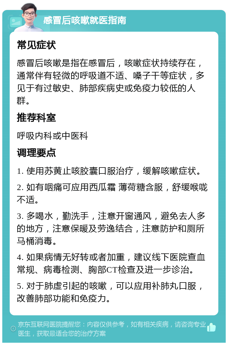 感冒后咳嗽就医指南 常见症状 感冒后咳嗽是指在感冒后，咳嗽症状持续存在，通常伴有轻微的呼吸道不适、嗓子干等症状，多见于有过敏史、肺部疾病史或免疫力较低的人群。 推荐科室 呼吸内科或中医科 调理要点 1. 使用苏黄止咳胶囊口服治疗，缓解咳嗽症状。 2. 如有咽痛可应用西瓜霜 薄荷糖含服，舒缓喉咙不适。 3. 多喝水，勤洗手，注意开窗通风，避免去人多的地方，注意保暖及劳逸结合，注意防护和厕所马桶消毒。 4. 如果病情无好转或者加重，建议线下医院查血常规、病毒检测、胸部CT检查及进一步诊治。 5. 对于肺虚引起的咳嗽，可以应用补肺丸口服，改善肺部功能和免疫力。