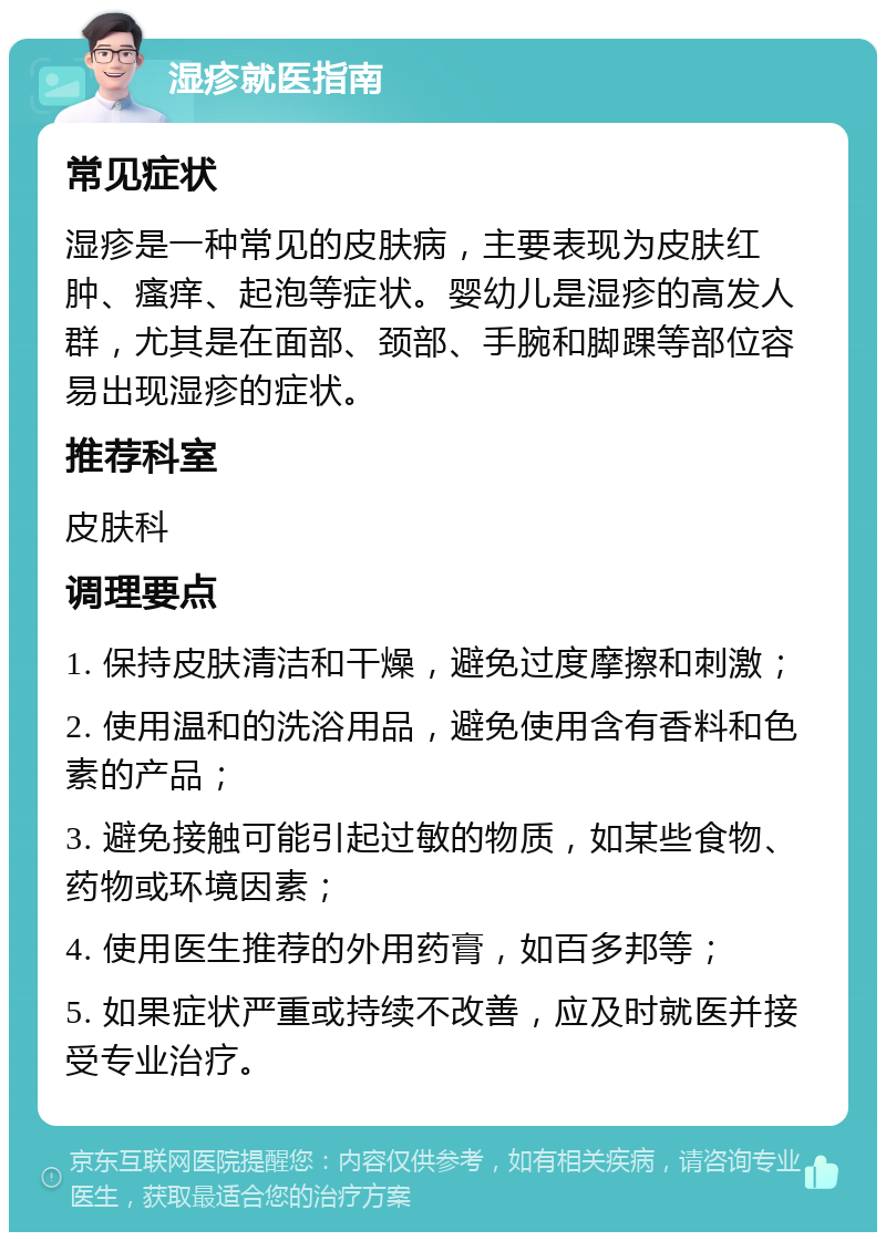 湿疹就医指南 常见症状 湿疹是一种常见的皮肤病，主要表现为皮肤红肿、瘙痒、起泡等症状。婴幼儿是湿疹的高发人群，尤其是在面部、颈部、手腕和脚踝等部位容易出现湿疹的症状。 推荐科室 皮肤科 调理要点 1. 保持皮肤清洁和干燥，避免过度摩擦和刺激； 2. 使用温和的洗浴用品，避免使用含有香料和色素的产品； 3. 避免接触可能引起过敏的物质，如某些食物、药物或环境因素； 4. 使用医生推荐的外用药膏，如百多邦等； 5. 如果症状严重或持续不改善，应及时就医并接受专业治疗。