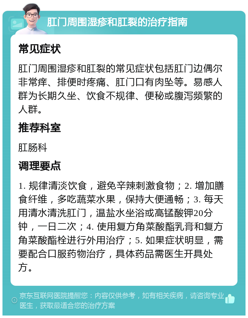 肛门周围湿疹和肛裂的治疗指南 常见症状 肛门周围湿疹和肛裂的常见症状包括肛门边偶尔非常痒、排便时疼痛、肛门口有肉坠等。易感人群为长期久坐、饮食不规律、便秘或腹泻频繁的人群。 推荐科室 肛肠科 调理要点 1. 规律清淡饮食，避免辛辣刺激食物；2. 增加膳食纤维，多吃蔬菜水果，保持大便通畅；3. 每天用清水清洗肛门，温盐水坐浴或高锰酸钾20分钟，一日二次；4. 使用复方角菜酸酯乳膏和复方角菜酸酯栓进行外用治疗；5. 如果症状明显，需要配合口服药物治疗，具体药品需医生开具处方。