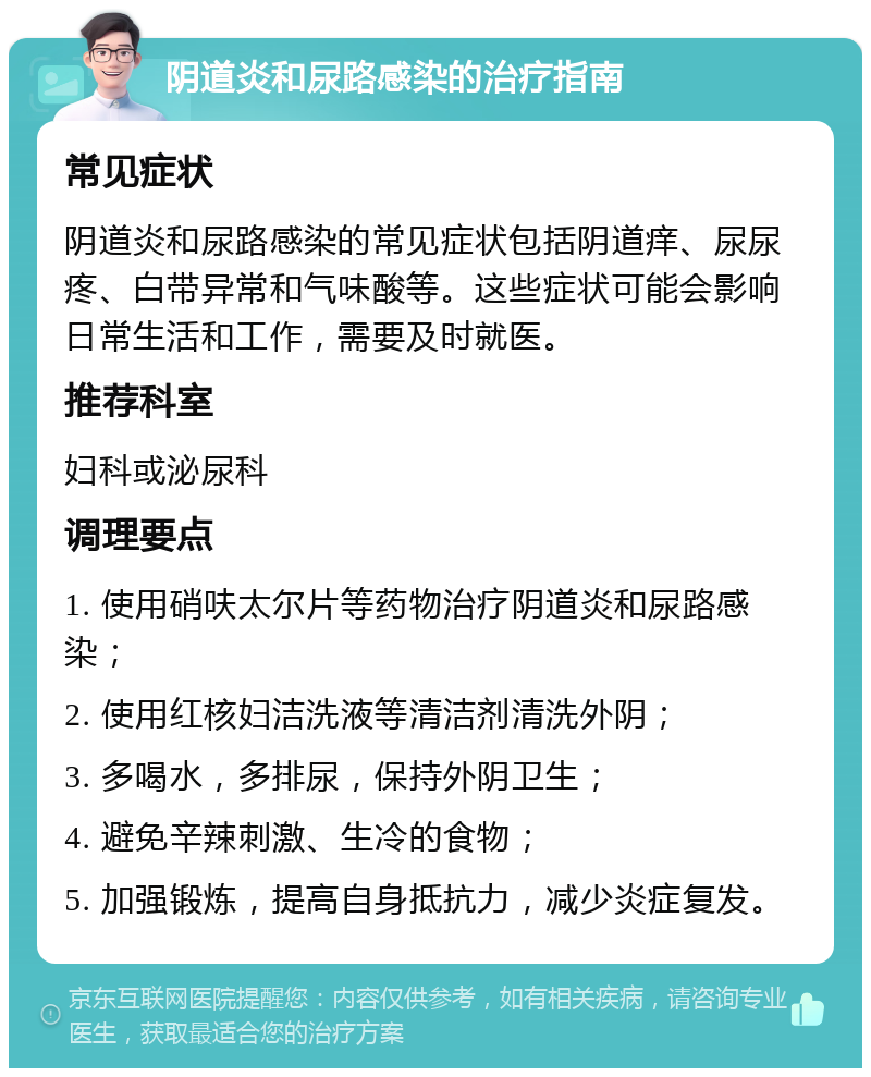 阴道炎和尿路感染的治疗指南 常见症状 阴道炎和尿路感染的常见症状包括阴道痒、尿尿疼、白带异常和气味酸等。这些症状可能会影响日常生活和工作，需要及时就医。 推荐科室 妇科或泌尿科 调理要点 1. 使用硝呋太尔片等药物治疗阴道炎和尿路感染； 2. 使用红核妇洁洗液等清洁剂清洗外阴； 3. 多喝水，多排尿，保持外阴卫生； 4. 避免辛辣刺激、生冷的食物； 5. 加强锻炼，提高自身抵抗力，减少炎症复发。