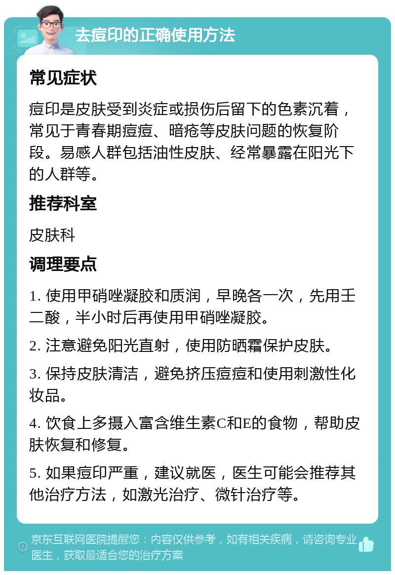 去痘印的正确使用方法 常见症状 痘印是皮肤受到炎症或损伤后留下的色素沉着，常见于青春期痘痘、暗疮等皮肤问题的恢复阶段。易感人群包括油性皮肤、经常暴露在阳光下的人群等。 推荐科室 皮肤科 调理要点 1. 使用甲硝唑凝胶和质润，早晚各一次，先用壬二酸，半小时后再使用甲硝唑凝胶。 2. 注意避免阳光直射，使用防晒霜保护皮肤。 3. 保持皮肤清洁，避免挤压痘痘和使用刺激性化妆品。 4. 饮食上多摄入富含维生素C和E的食物，帮助皮肤恢复和修复。 5. 如果痘印严重，建议就医，医生可能会推荐其他治疗方法，如激光治疗、微针治疗等。