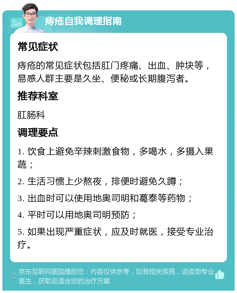 痔疮自我调理指南 常见症状 痔疮的常见症状包括肛门疼痛、出血、肿块等，易感人群主要是久坐、便秘或长期腹泻者。 推荐科室 肛肠科 调理要点 1. 饮食上避免辛辣刺激食物，多喝水，多摄入果蔬； 2. 生活习惯上少熬夜，排便时避免久蹲； 3. 出血时可以使用地奥司明和葛泰等药物； 4. 平时可以用地奥司明预防； 5. 如果出现严重症状，应及时就医，接受专业治疗。