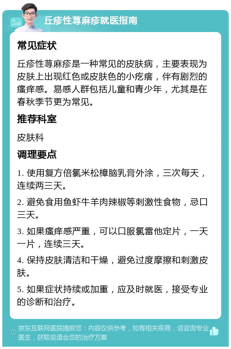 丘疹性荨麻疹就医指南 常见症状 丘疹性荨麻疹是一种常见的皮肤病，主要表现为皮肤上出现红色或皮肤色的小疙瘩，伴有剧烈的瘙痒感。易感人群包括儿童和青少年，尤其是在春秋季节更为常见。 推荐科室 皮肤科 调理要点 1. 使用复方倍氯米松樟脑乳膏外涂，三次每天，连续两三天。 2. 避免食用鱼虾牛羊肉辣椒等刺激性食物，忌口三天。 3. 如果瘙痒感严重，可以口服氯雷他定片，一天一片，连续三天。 4. 保持皮肤清洁和干燥，避免过度摩擦和刺激皮肤。 5. 如果症状持续或加重，应及时就医，接受专业的诊断和治疗。