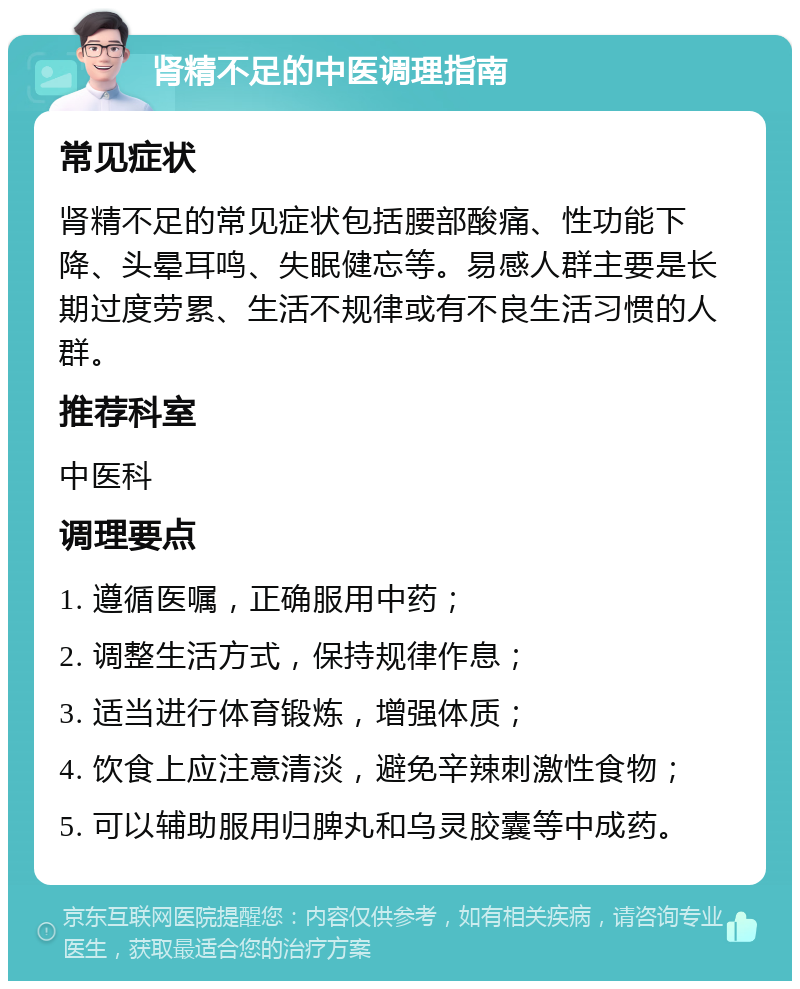 肾精不足的中医调理指南 常见症状 肾精不足的常见症状包括腰部酸痛、性功能下降、头晕耳鸣、失眠健忘等。易感人群主要是长期过度劳累、生活不规律或有不良生活习惯的人群。 推荐科室 中医科 调理要点 1. 遵循医嘱，正确服用中药； 2. 调整生活方式，保持规律作息； 3. 适当进行体育锻炼，增强体质； 4. 饮食上应注意清淡，避免辛辣刺激性食物； 5. 可以辅助服用归脾丸和乌灵胶囊等中成药。