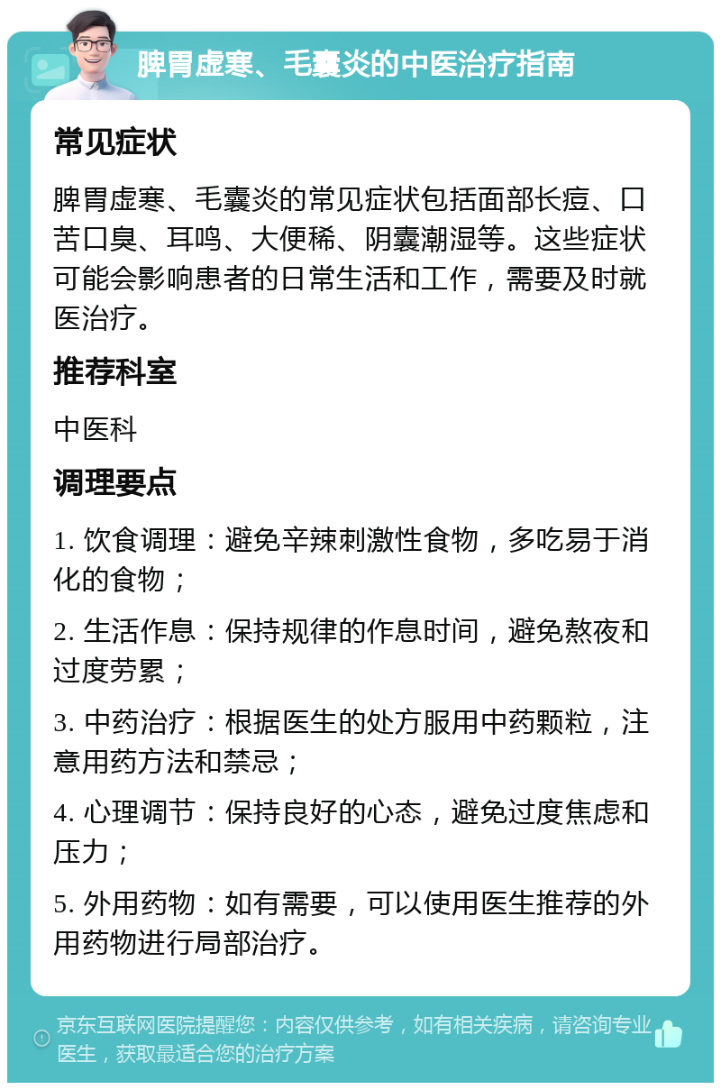 脾胃虚寒、毛囊炎的中医治疗指南 常见症状 脾胃虚寒、毛囊炎的常见症状包括面部长痘、口苦口臭、耳鸣、大便稀、阴囊潮湿等。这些症状可能会影响患者的日常生活和工作，需要及时就医治疗。 推荐科室 中医科 调理要点 1. 饮食调理：避免辛辣刺激性食物，多吃易于消化的食物； 2. 生活作息：保持规律的作息时间，避免熬夜和过度劳累； 3. 中药治疗：根据医生的处方服用中药颗粒，注意用药方法和禁忌； 4. 心理调节：保持良好的心态，避免过度焦虑和压力； 5. 外用药物：如有需要，可以使用医生推荐的外用药物进行局部治疗。