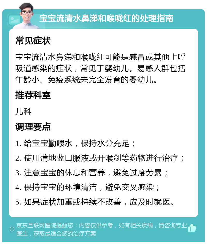 宝宝流清水鼻涕和喉咙红的处理指南 常见症状 宝宝流清水鼻涕和喉咙红可能是感冒或其他上呼吸道感染的症状，常见于婴幼儿。易感人群包括年龄小、免疫系统未完全发育的婴幼儿。 推荐科室 儿科 调理要点 1. 给宝宝勤喂水，保持水分充足； 2. 使用蒲地蓝口服液或开喉剑等药物进行治疗； 3. 注意宝宝的休息和营养，避免过度劳累； 4. 保持宝宝的环境清洁，避免交叉感染； 5. 如果症状加重或持续不改善，应及时就医。