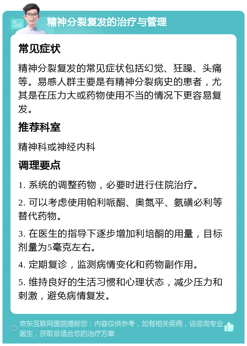 精神分裂复发的治疗与管理 常见症状 精神分裂复发的常见症状包括幻觉、狂躁、头痛等。易感人群主要是有精神分裂病史的患者，尤其是在压力大或药物使用不当的情况下更容易复发。 推荐科室 精神科或神经内科 调理要点 1. 系统的调整药物，必要时进行住院治疗。 2. 可以考虑使用帕利哌酮、奥氮平、氨磺必利等替代药物。 3. 在医生的指导下逐步增加利培酮的用量，目标剂量为5毫克左右。 4. 定期复诊，监测病情变化和药物副作用。 5. 维持良好的生活习惯和心理状态，减少压力和刺激，避免病情复发。