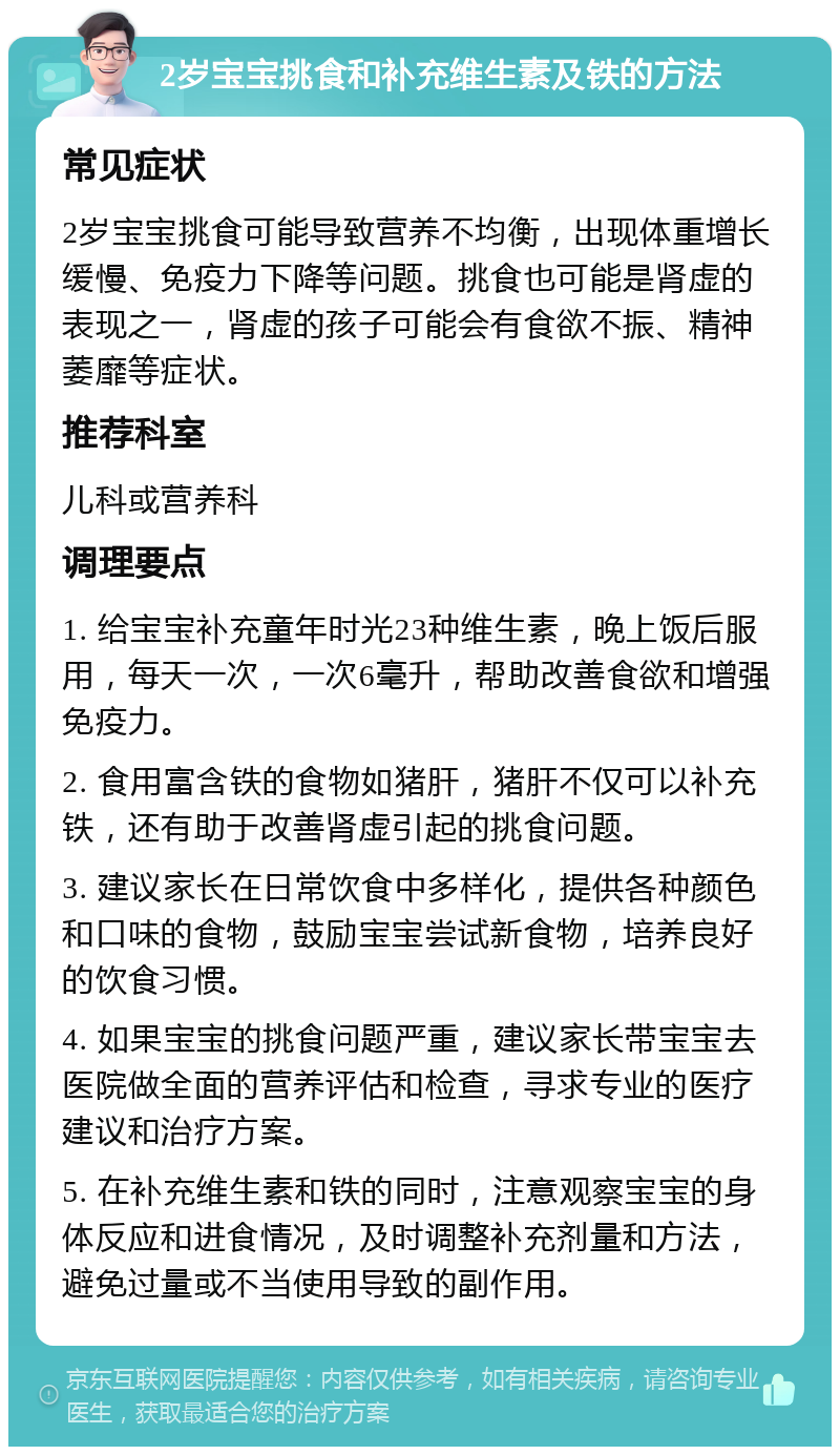 2岁宝宝挑食和补充维生素及铁的方法 常见症状 2岁宝宝挑食可能导致营养不均衡，出现体重增长缓慢、免疫力下降等问题。挑食也可能是肾虚的表现之一，肾虚的孩子可能会有食欲不振、精神萎靡等症状。 推荐科室 儿科或营养科 调理要点 1. 给宝宝补充童年时光23种维生素，晚上饭后服用，每天一次，一次6毫升，帮助改善食欲和增强免疫力。 2. 食用富含铁的食物如猪肝，猪肝不仅可以补充铁，还有助于改善肾虚引起的挑食问题。 3. 建议家长在日常饮食中多样化，提供各种颜色和口味的食物，鼓励宝宝尝试新食物，培养良好的饮食习惯。 4. 如果宝宝的挑食问题严重，建议家长带宝宝去医院做全面的营养评估和检查，寻求专业的医疗建议和治疗方案。 5. 在补充维生素和铁的同时，注意观察宝宝的身体反应和进食情况，及时调整补充剂量和方法，避免过量或不当使用导致的副作用。