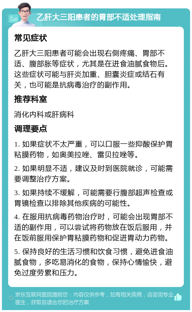 乙肝大三阳患者的胃部不适处理指南 常见症状 乙肝大三阳患者可能会出现右侧疼痛、胃部不适、腹部胀等症状，尤其是在进食油腻食物后。这些症状可能与肝炎加重、胆囊炎症或结石有关，也可能是抗病毒治疗的副作用。 推荐科室 消化内科或肝病科 调理要点 1. 如果症状不太严重，可以口服一些抑酸保护胃粘膜药物，如奥美拉唑、雷贝拉唑等。 2. 如果明显不适，建议及时到医院就诊，可能需要调整治疗方案。 3. 如果持续不缓解，可能需要行腹部超声检查或胃镜检查以排除其他疾病的可能性。 4. 在服用抗病毒药物治疗时，可能会出现胃部不适的副作用，可以尝试将药物放在饭后服用，并在饭前服用保护胃粘膜药物和促进胃动力药物。 5. 保持良好的生活习惯和饮食习惯，避免进食油腻食物，多吃易消化的食物，保持心情愉快，避免过度劳累和压力。