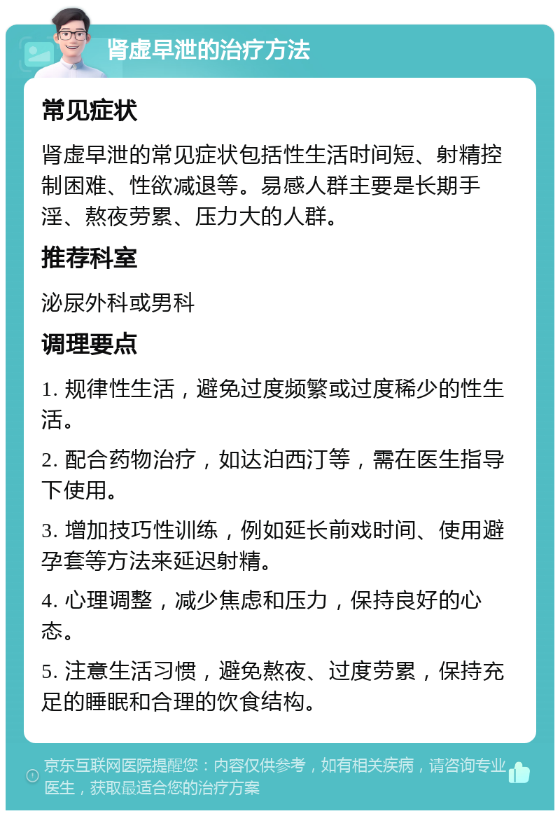 肾虚早泄的治疗方法 常见症状 肾虚早泄的常见症状包括性生活时间短、射精控制困难、性欲减退等。易感人群主要是长期手淫、熬夜劳累、压力大的人群。 推荐科室 泌尿外科或男科 调理要点 1. 规律性生活，避免过度频繁或过度稀少的性生活。 2. 配合药物治疗，如达泊西汀等，需在医生指导下使用。 3. 增加技巧性训练，例如延长前戏时间、使用避孕套等方法来延迟射精。 4. 心理调整，减少焦虑和压力，保持良好的心态。 5. 注意生活习惯，避免熬夜、过度劳累，保持充足的睡眠和合理的饮食结构。