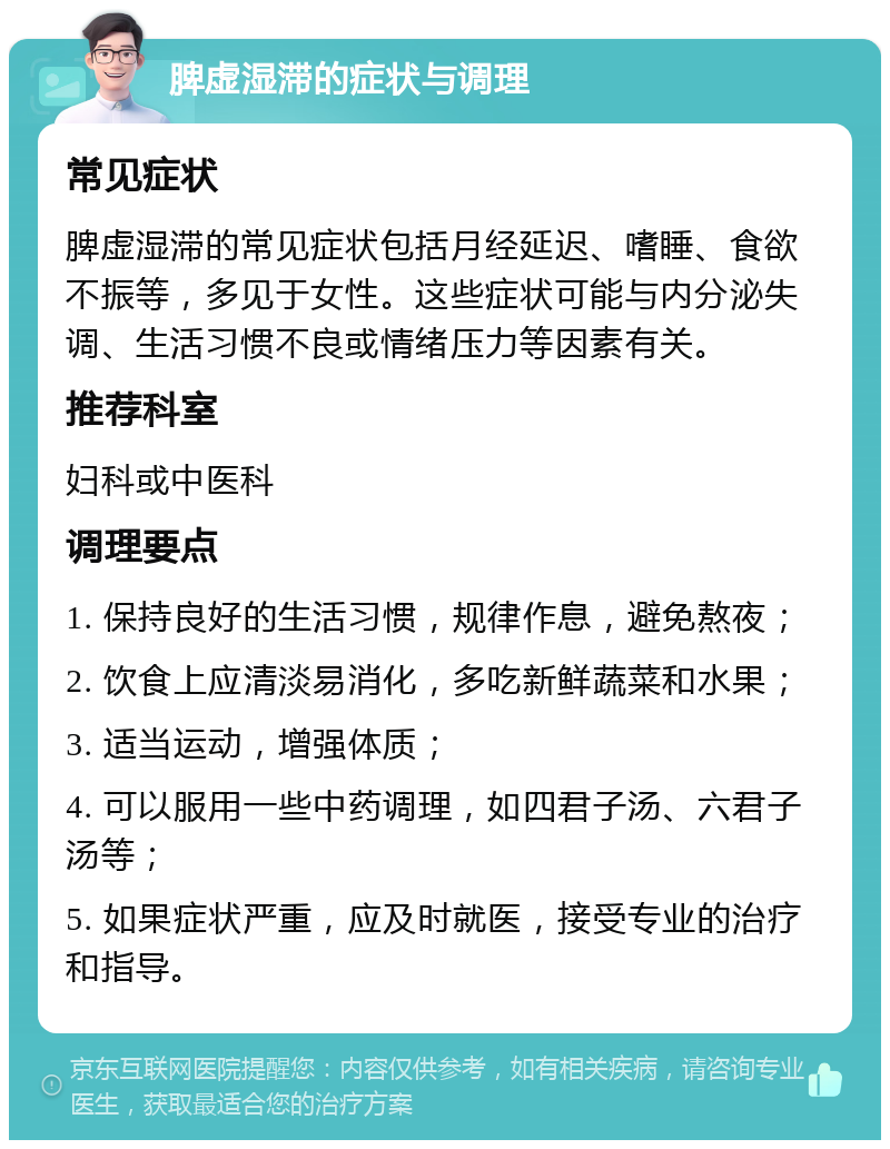 脾虚湿滞的症状与调理 常见症状 脾虚湿滞的常见症状包括月经延迟、嗜睡、食欲不振等，多见于女性。这些症状可能与内分泌失调、生活习惯不良或情绪压力等因素有关。 推荐科室 妇科或中医科 调理要点 1. 保持良好的生活习惯，规律作息，避免熬夜； 2. 饮食上应清淡易消化，多吃新鲜蔬菜和水果； 3. 适当运动，增强体质； 4. 可以服用一些中药调理，如四君子汤、六君子汤等； 5. 如果症状严重，应及时就医，接受专业的治疗和指导。