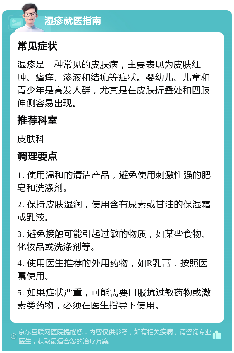 湿疹就医指南 常见症状 湿疹是一种常见的皮肤病，主要表现为皮肤红肿、瘙痒、渗液和结痂等症状。婴幼儿、儿童和青少年是高发人群，尤其是在皮肤折叠处和四肢伸侧容易出现。 推荐科室 皮肤科 调理要点 1. 使用温和的清洁产品，避免使用刺激性强的肥皂和洗涤剂。 2. 保持皮肤湿润，使用含有尿素或甘油的保湿霜或乳液。 3. 避免接触可能引起过敏的物质，如某些食物、化妆品或洗涤剂等。 4. 使用医生推荐的外用药物，如R乳膏，按照医嘱使用。 5. 如果症状严重，可能需要口服抗过敏药物或激素类药物，必须在医生指导下使用。