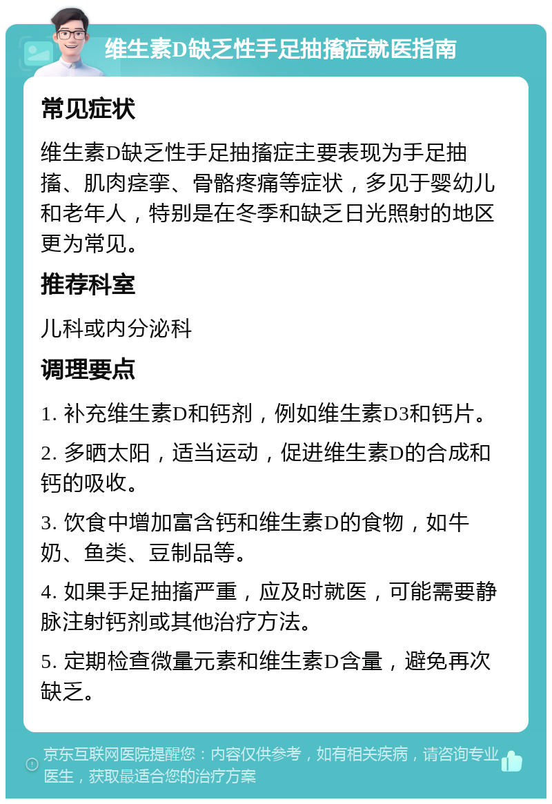 维生素D缺乏性手足抽搐症就医指南 常见症状 维生素D缺乏性手足抽搐症主要表现为手足抽搐、肌肉痉挛、骨骼疼痛等症状，多见于婴幼儿和老年人，特别是在冬季和缺乏日光照射的地区更为常见。 推荐科室 儿科或内分泌科 调理要点 1. 补充维生素D和钙剂，例如维生素D3和钙片。 2. 多晒太阳，适当运动，促进维生素D的合成和钙的吸收。 3. 饮食中增加富含钙和维生素D的食物，如牛奶、鱼类、豆制品等。 4. 如果手足抽搐严重，应及时就医，可能需要静脉注射钙剂或其他治疗方法。 5. 定期检查微量元素和维生素D含量，避免再次缺乏。