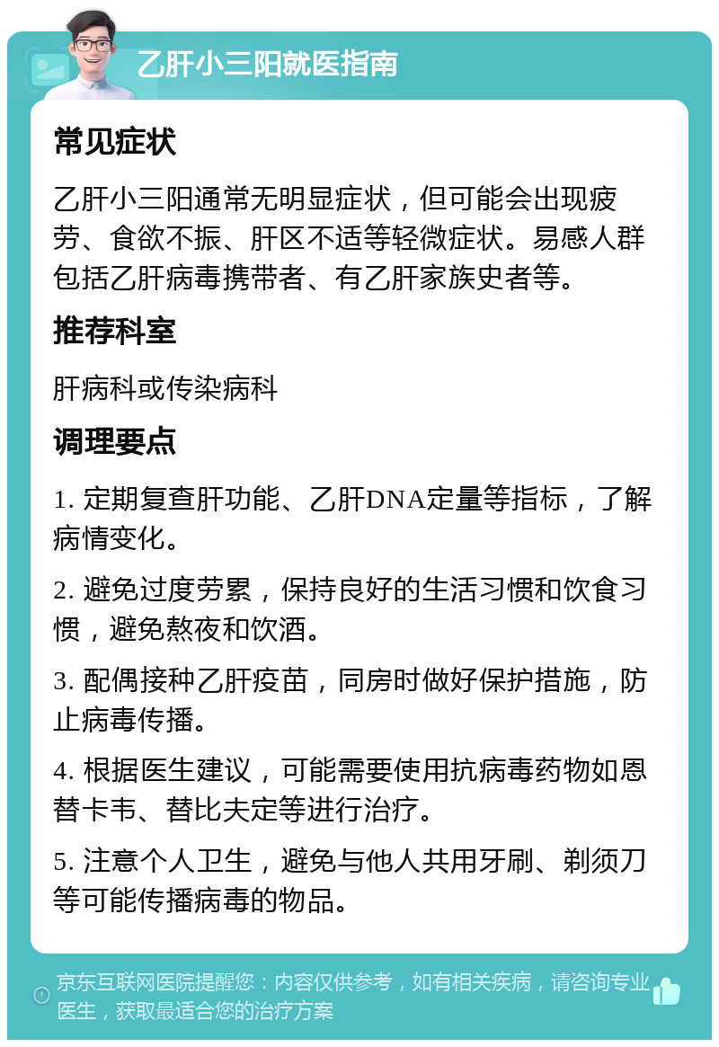 乙肝小三阳就医指南 常见症状 乙肝小三阳通常无明显症状，但可能会出现疲劳、食欲不振、肝区不适等轻微症状。易感人群包括乙肝病毒携带者、有乙肝家族史者等。 推荐科室 肝病科或传染病科 调理要点 1. 定期复查肝功能、乙肝DNA定量等指标，了解病情变化。 2. 避免过度劳累，保持良好的生活习惯和饮食习惯，避免熬夜和饮酒。 3. 配偶接种乙肝疫苗，同房时做好保护措施，防止病毒传播。 4. 根据医生建议，可能需要使用抗病毒药物如恩替卡韦、替比夫定等进行治疗。 5. 注意个人卫生，避免与他人共用牙刷、剃须刀等可能传播病毒的物品。