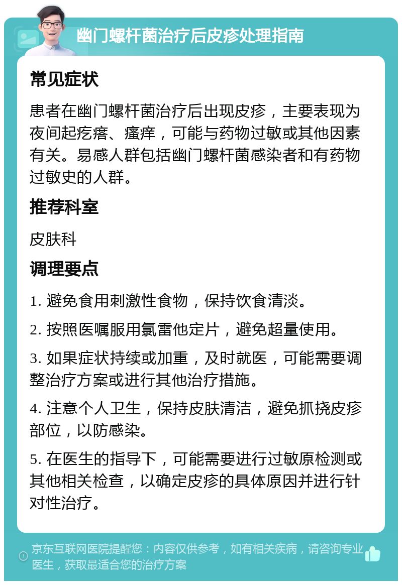 幽门螺杆菌治疗后皮疹处理指南 常见症状 患者在幽门螺杆菌治疗后出现皮疹，主要表现为夜间起疙瘩、瘙痒，可能与药物过敏或其他因素有关。易感人群包括幽门螺杆菌感染者和有药物过敏史的人群。 推荐科室 皮肤科 调理要点 1. 避免食用刺激性食物，保持饮食清淡。 2. 按照医嘱服用氯雷他定片，避免超量使用。 3. 如果症状持续或加重，及时就医，可能需要调整治疗方案或进行其他治疗措施。 4. 注意个人卫生，保持皮肤清洁，避免抓挠皮疹部位，以防感染。 5. 在医生的指导下，可能需要进行过敏原检测或其他相关检查，以确定皮疹的具体原因并进行针对性治疗。