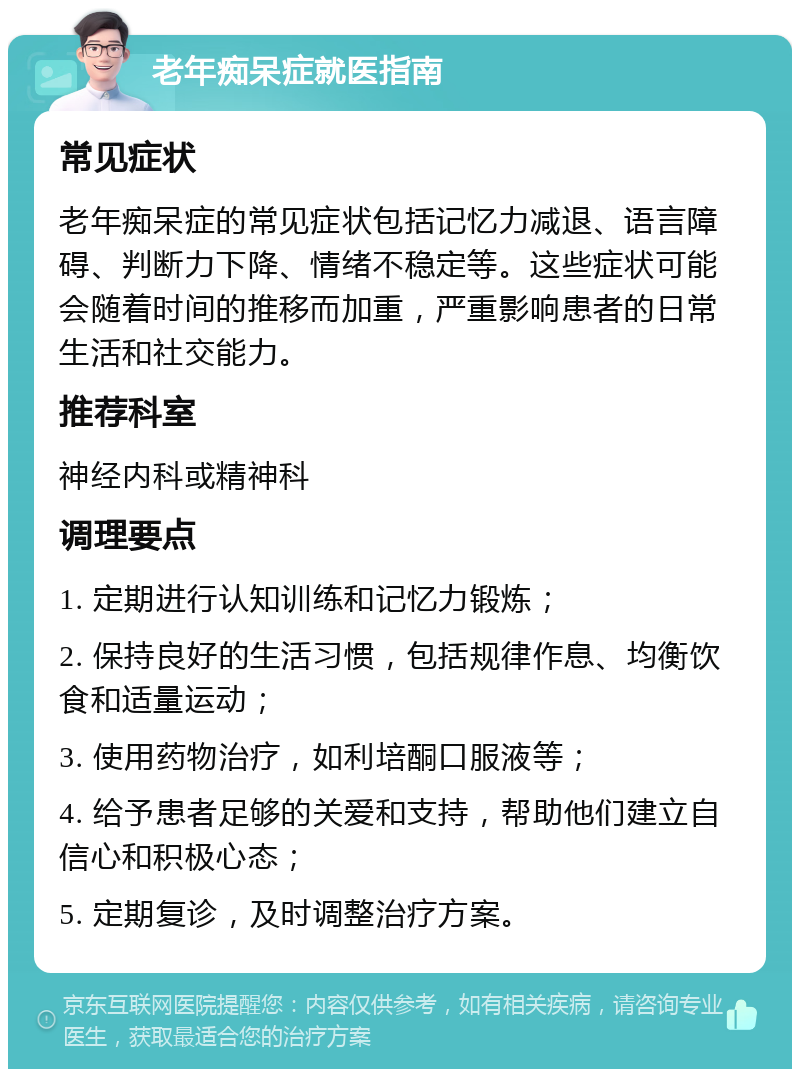 老年痴呆症就医指南 常见症状 老年痴呆症的常见症状包括记忆力减退、语言障碍、判断力下降、情绪不稳定等。这些症状可能会随着时间的推移而加重，严重影响患者的日常生活和社交能力。 推荐科室 神经内科或精神科 调理要点 1. 定期进行认知训练和记忆力锻炼； 2. 保持良好的生活习惯，包括规律作息、均衡饮食和适量运动； 3. 使用药物治疗，如利培酮口服液等； 4. 给予患者足够的关爱和支持，帮助他们建立自信心和积极心态； 5. 定期复诊，及时调整治疗方案。