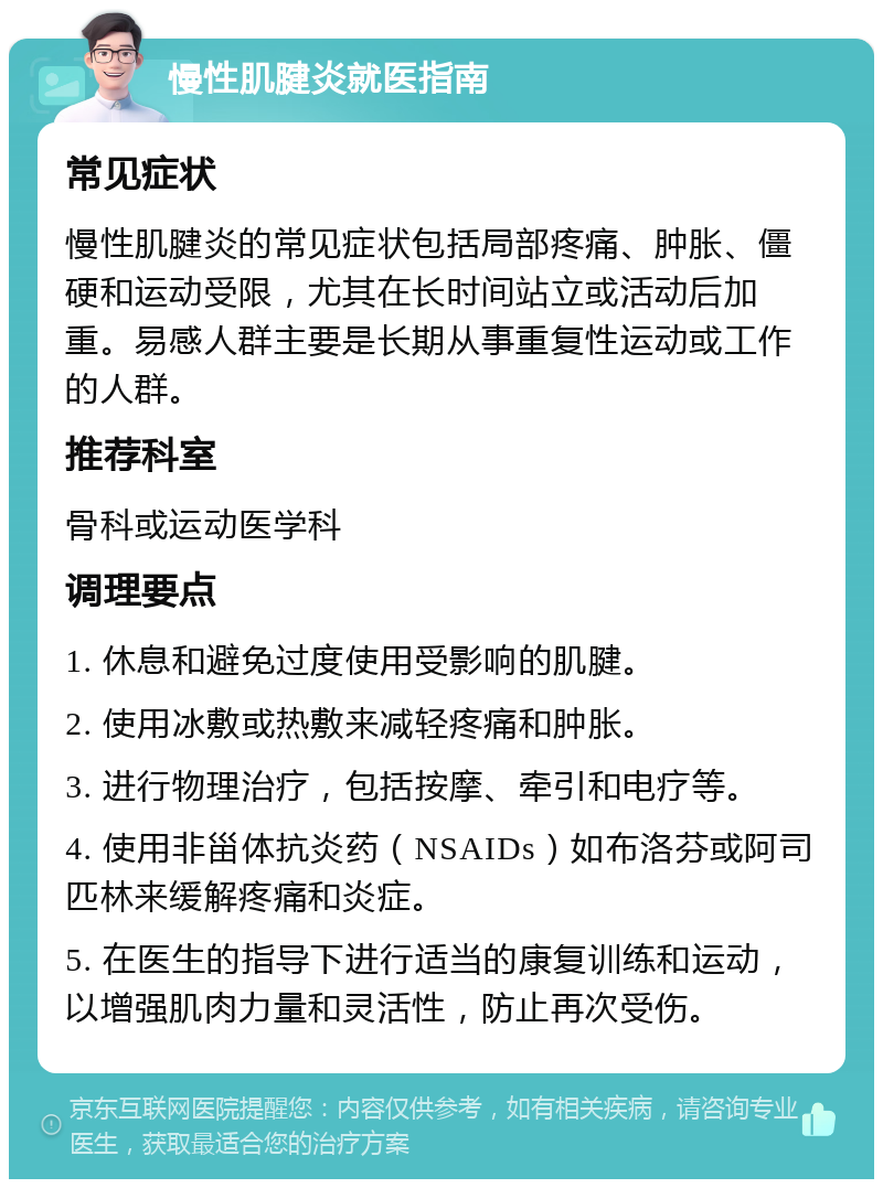 慢性肌腱炎就医指南 常见症状 慢性肌腱炎的常见症状包括局部疼痛、肿胀、僵硬和运动受限，尤其在长时间站立或活动后加重。易感人群主要是长期从事重复性运动或工作的人群。 推荐科室 骨科或运动医学科 调理要点 1. 休息和避免过度使用受影响的肌腱。 2. 使用冰敷或热敷来减轻疼痛和肿胀。 3. 进行物理治疗，包括按摩、牵引和电疗等。 4. 使用非甾体抗炎药（NSAIDs）如布洛芬或阿司匹林来缓解疼痛和炎症。 5. 在医生的指导下进行适当的康复训练和运动，以增强肌肉力量和灵活性，防止再次受伤。