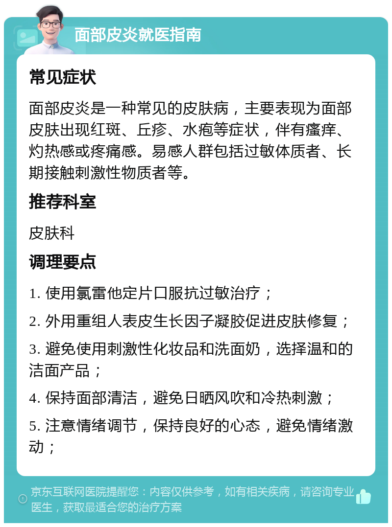 面部皮炎就医指南 常见症状 面部皮炎是一种常见的皮肤病，主要表现为面部皮肤出现红斑、丘疹、水疱等症状，伴有瘙痒、灼热感或疼痛感。易感人群包括过敏体质者、长期接触刺激性物质者等。 推荐科室 皮肤科 调理要点 1. 使用氯雷他定片口服抗过敏治疗； 2. 外用重组人表皮生长因子凝胶促进皮肤修复； 3. 避免使用刺激性化妆品和洗面奶，选择温和的洁面产品； 4. 保持面部清洁，避免日晒风吹和冷热刺激； 5. 注意情绪调节，保持良好的心态，避免情绪激动；