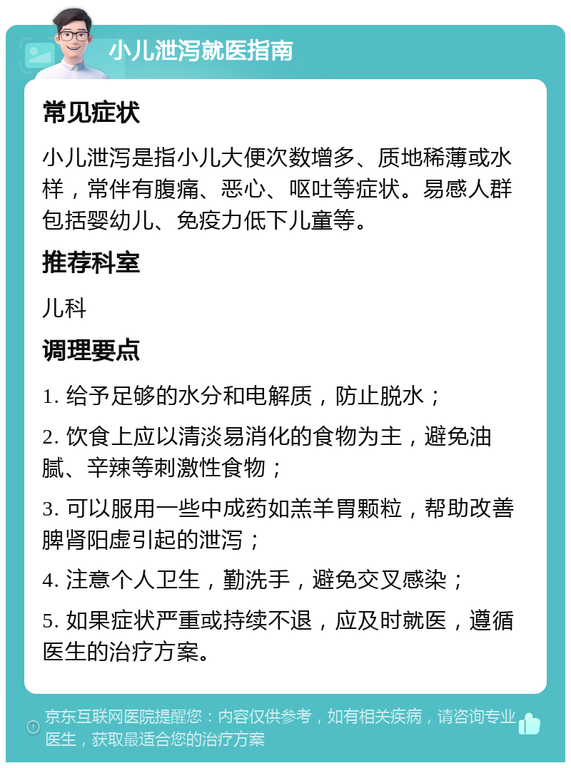 小儿泄泻就医指南 常见症状 小儿泄泻是指小儿大便次数增多、质地稀薄或水样，常伴有腹痛、恶心、呕吐等症状。易感人群包括婴幼儿、免疫力低下儿童等。 推荐科室 儿科 调理要点 1. 给予足够的水分和电解质，防止脱水； 2. 饮食上应以清淡易消化的食物为主，避免油腻、辛辣等刺激性食物； 3. 可以服用一些中成药如羔羊胃颗粒，帮助改善脾肾阳虚引起的泄泻； 4. 注意个人卫生，勤洗手，避免交叉感染； 5. 如果症状严重或持续不退，应及时就医，遵循医生的治疗方案。