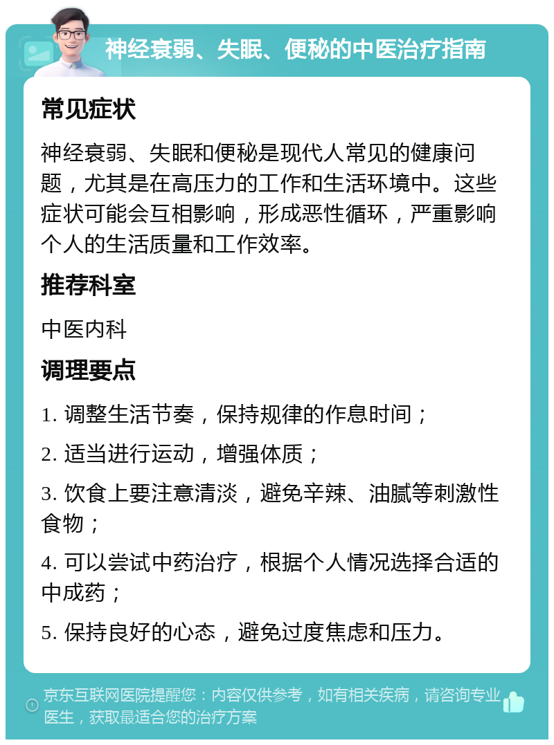 神经衰弱、失眠、便秘的中医治疗指南 常见症状 神经衰弱、失眠和便秘是现代人常见的健康问题，尤其是在高压力的工作和生活环境中。这些症状可能会互相影响，形成恶性循环，严重影响个人的生活质量和工作效率。 推荐科室 中医内科 调理要点 1. 调整生活节奏，保持规律的作息时间； 2. 适当进行运动，增强体质； 3. 饮食上要注意清淡，避免辛辣、油腻等刺激性食物； 4. 可以尝试中药治疗，根据个人情况选择合适的中成药； 5. 保持良好的心态，避免过度焦虑和压力。