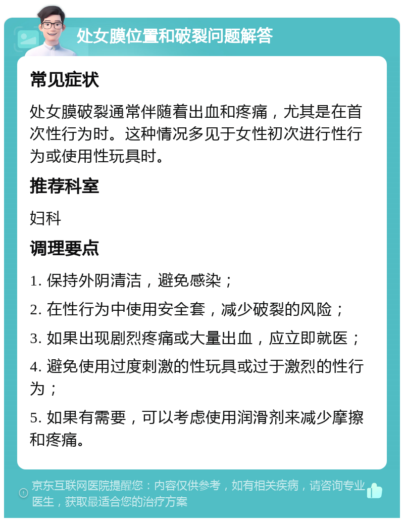 处女膜位置和破裂问题解答 常见症状 处女膜破裂通常伴随着出血和疼痛，尤其是在首次性行为时。这种情况多见于女性初次进行性行为或使用性玩具时。 推荐科室 妇科 调理要点 1. 保持外阴清洁，避免感染； 2. 在性行为中使用安全套，减少破裂的风险； 3. 如果出现剧烈疼痛或大量出血，应立即就医； 4. 避免使用过度刺激的性玩具或过于激烈的性行为； 5. 如果有需要，可以考虑使用润滑剂来减少摩擦和疼痛。