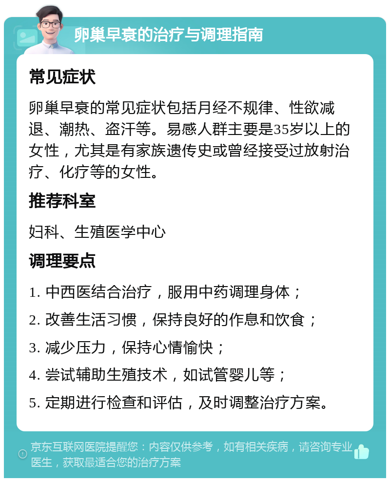 卵巢早衰的治疗与调理指南 常见症状 卵巢早衰的常见症状包括月经不规律、性欲减退、潮热、盗汗等。易感人群主要是35岁以上的女性，尤其是有家族遗传史或曾经接受过放射治疗、化疗等的女性。 推荐科室 妇科、生殖医学中心 调理要点 1. 中西医结合治疗，服用中药调理身体； 2. 改善生活习惯，保持良好的作息和饮食； 3. 减少压力，保持心情愉快； 4. 尝试辅助生殖技术，如试管婴儿等； 5. 定期进行检查和评估，及时调整治疗方案。