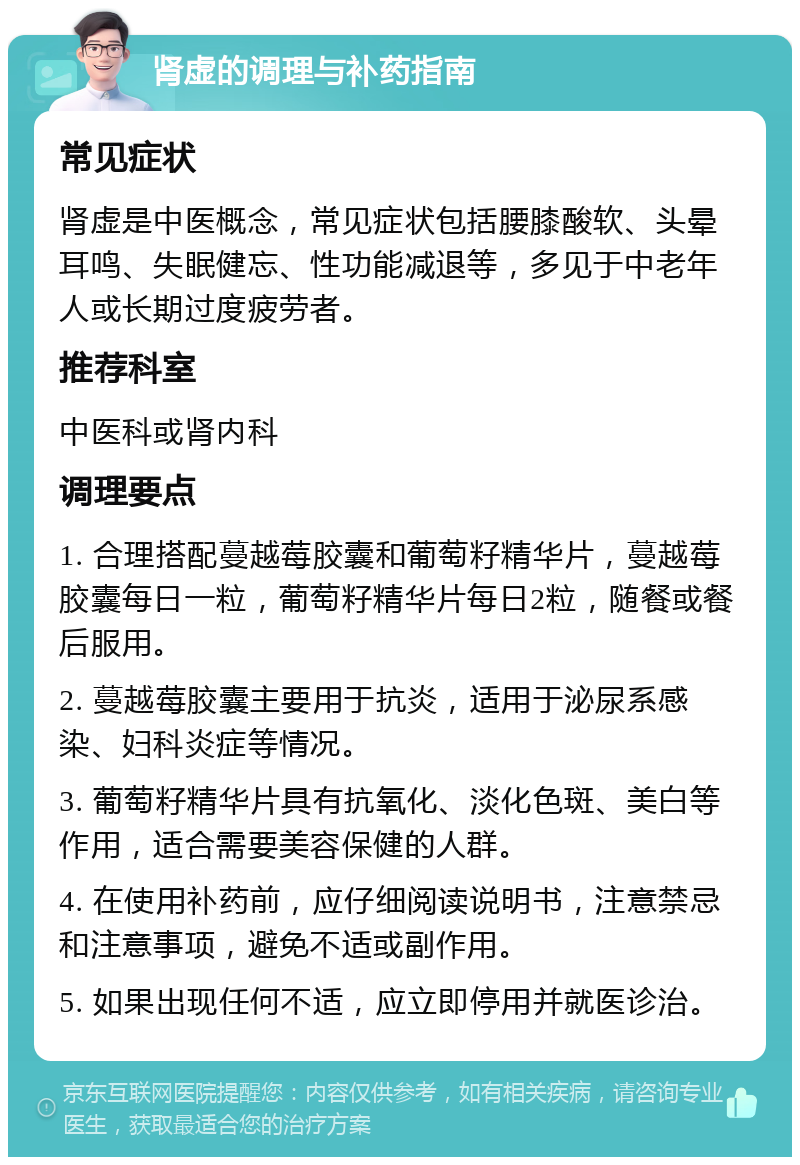 肾虚的调理与补药指南 常见症状 肾虚是中医概念，常见症状包括腰膝酸软、头晕耳鸣、失眠健忘、性功能减退等，多见于中老年人或长期过度疲劳者。 推荐科室 中医科或肾内科 调理要点 1. 合理搭配蔓越莓胶囊和葡萄籽精华片，蔓越莓胶囊每日一粒，葡萄籽精华片每日2粒，随餐或餐后服用。 2. 蔓越莓胶囊主要用于抗炎，适用于泌尿系感染、妇科炎症等情况。 3. 葡萄籽精华片具有抗氧化、淡化色斑、美白等作用，适合需要美容保健的人群。 4. 在使用补药前，应仔细阅读说明书，注意禁忌和注意事项，避免不适或副作用。 5. 如果出现任何不适，应立即停用并就医诊治。