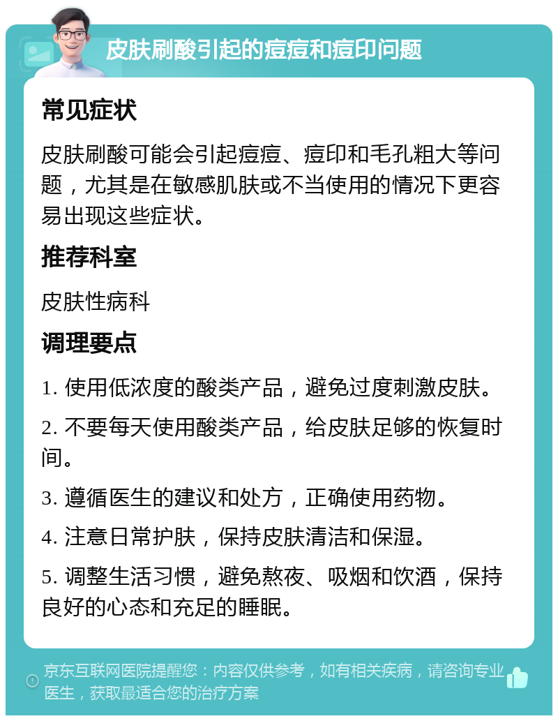 皮肤刷酸引起的痘痘和痘印问题 常见症状 皮肤刷酸可能会引起痘痘、痘印和毛孔粗大等问题，尤其是在敏感肌肤或不当使用的情况下更容易出现这些症状。 推荐科室 皮肤性病科 调理要点 1. 使用低浓度的酸类产品，避免过度刺激皮肤。 2. 不要每天使用酸类产品，给皮肤足够的恢复时间。 3. 遵循医生的建议和处方，正确使用药物。 4. 注意日常护肤，保持皮肤清洁和保湿。 5. 调整生活习惯，避免熬夜、吸烟和饮酒，保持良好的心态和充足的睡眠。