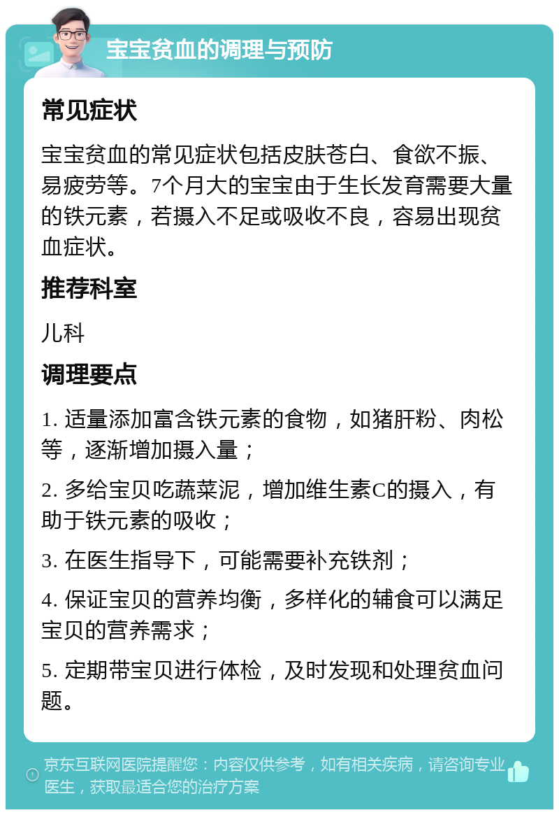 宝宝贫血的调理与预防 常见症状 宝宝贫血的常见症状包括皮肤苍白、食欲不振、易疲劳等。7个月大的宝宝由于生长发育需要大量的铁元素，若摄入不足或吸收不良，容易出现贫血症状。 推荐科室 儿科 调理要点 1. 适量添加富含铁元素的食物，如猪肝粉、肉松等，逐渐增加摄入量； 2. 多给宝贝吃蔬菜泥，增加维生素C的摄入，有助于铁元素的吸收； 3. 在医生指导下，可能需要补充铁剂； 4. 保证宝贝的营养均衡，多样化的辅食可以满足宝贝的营养需求； 5. 定期带宝贝进行体检，及时发现和处理贫血问题。