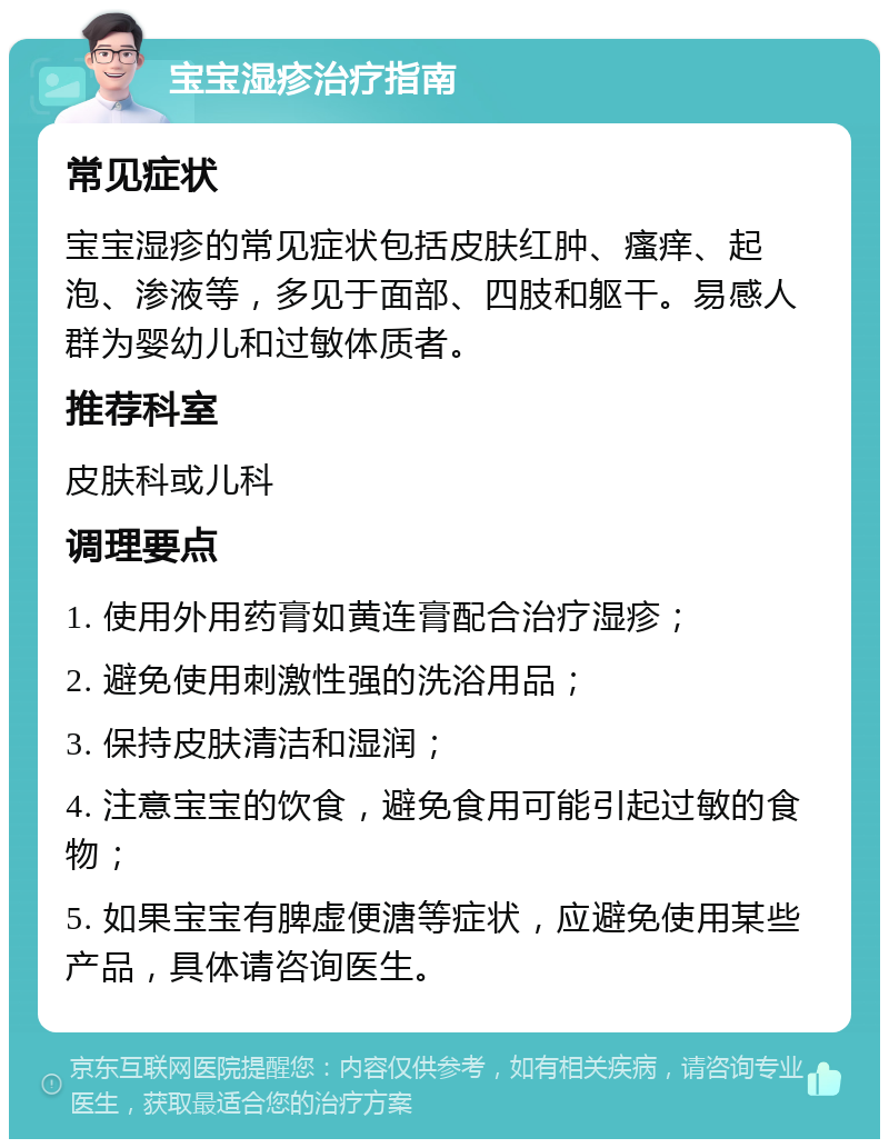 宝宝湿疹治疗指南 常见症状 宝宝湿疹的常见症状包括皮肤红肿、瘙痒、起泡、渗液等，多见于面部、四肢和躯干。易感人群为婴幼儿和过敏体质者。 推荐科室 皮肤科或儿科 调理要点 1. 使用外用药膏如黄连膏配合治疗湿疹； 2. 避免使用刺激性强的洗浴用品； 3. 保持皮肤清洁和湿润； 4. 注意宝宝的饮食，避免食用可能引起过敏的食物； 5. 如果宝宝有脾虚便溏等症状，应避免使用某些产品，具体请咨询医生。