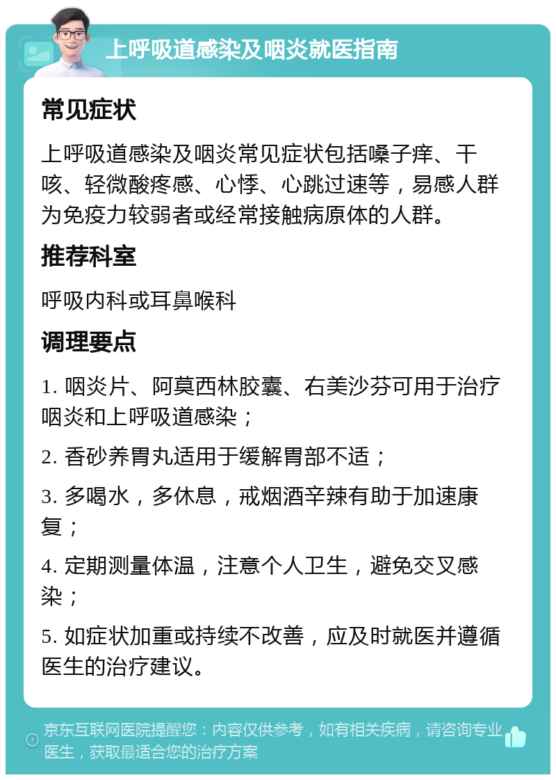 上呼吸道感染及咽炎就医指南 常见症状 上呼吸道感染及咽炎常见症状包括嗓子痒、干咳、轻微酸疼感、心悸、心跳过速等，易感人群为免疫力较弱者或经常接触病原体的人群。 推荐科室 呼吸内科或耳鼻喉科 调理要点 1. 咽炎片、阿莫西林胶囊、右美沙芬可用于治疗咽炎和上呼吸道感染； 2. 香砂养胃丸适用于缓解胃部不适； 3. 多喝水，多休息，戒烟酒辛辣有助于加速康复； 4. 定期测量体温，注意个人卫生，避免交叉感染； 5. 如症状加重或持续不改善，应及时就医并遵循医生的治疗建议。