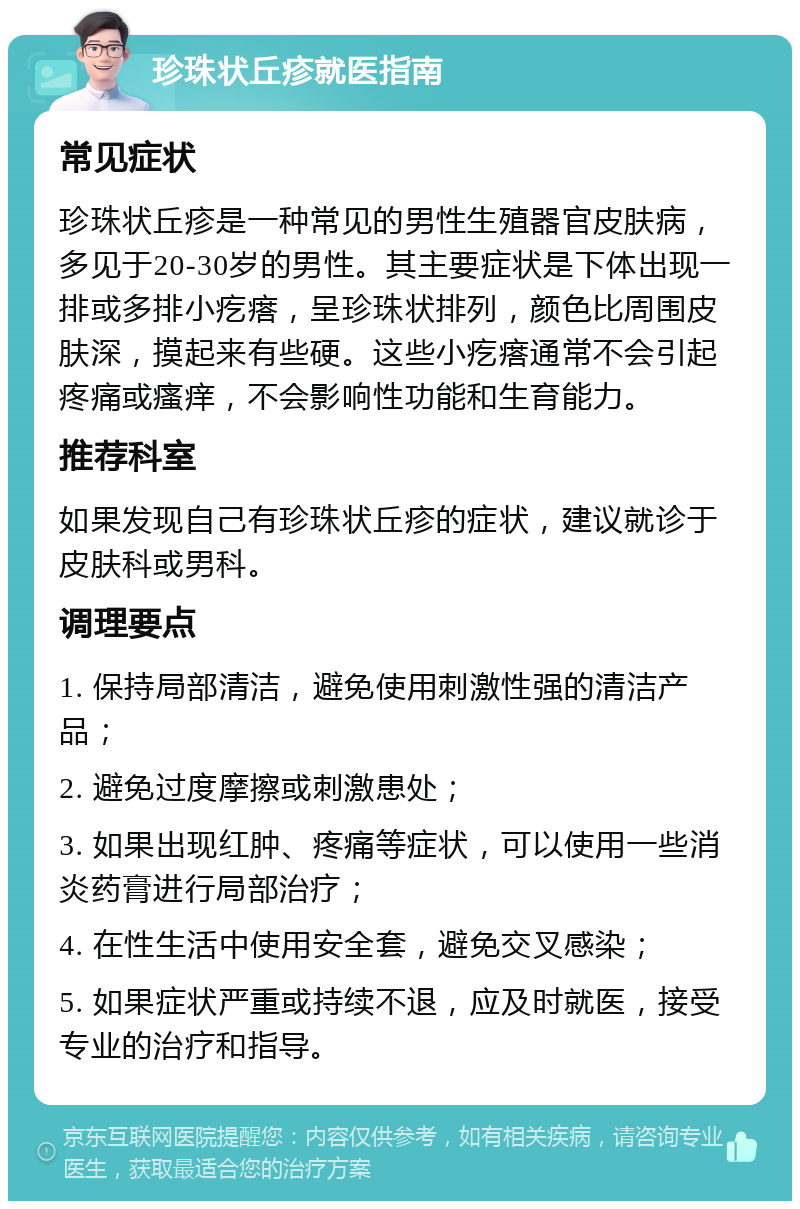 珍珠状丘疹就医指南 常见症状 珍珠状丘疹是一种常见的男性生殖器官皮肤病，多见于20-30岁的男性。其主要症状是下体出现一排或多排小疙瘩，呈珍珠状排列，颜色比周围皮肤深，摸起来有些硬。这些小疙瘩通常不会引起疼痛或瘙痒，不会影响性功能和生育能力。 推荐科室 如果发现自己有珍珠状丘疹的症状，建议就诊于皮肤科或男科。 调理要点 1. 保持局部清洁，避免使用刺激性强的清洁产品； 2. 避免过度摩擦或刺激患处； 3. 如果出现红肿、疼痛等症状，可以使用一些消炎药膏进行局部治疗； 4. 在性生活中使用安全套，避免交叉感染； 5. 如果症状严重或持续不退，应及时就医，接受专业的治疗和指导。