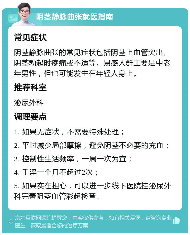 阴茎静脉曲张就医指南 常见症状 阴茎静脉曲张的常见症状包括阴茎上血管突出、阴茎勃起时疼痛或不适等。易感人群主要是中老年男性，但也可能发生在年轻人身上。 推荐科室 泌尿外科 调理要点 1. 如果无症状，不需要特殊处理； 2. 平时减少局部摩擦，避免阴茎不必要的充血； 3. 控制性生活频率，一周一次为宜； 4. 手淫一个月不超过2次； 5. 如果实在担心，可以进一步线下医院挂泌尿外科完善阴茎血管彩超检查。