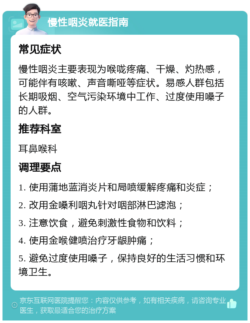 慢性咽炎就医指南 常见症状 慢性咽炎主要表现为喉咙疼痛、干燥、灼热感，可能伴有咳嗽、声音嘶哑等症状。易感人群包括长期吸烟、空气污染环境中工作、过度使用嗓子的人群。 推荐科室 耳鼻喉科 调理要点 1. 使用蒲地蓝消炎片和局喷缓解疼痛和炎症； 2. 改用金嗓利咽丸针对咽部淋巴滤泡； 3. 注意饮食，避免刺激性食物和饮料； 4. 使用金喉健喷治疗牙龈肿痛； 5. 避免过度使用嗓子，保持良好的生活习惯和环境卫生。