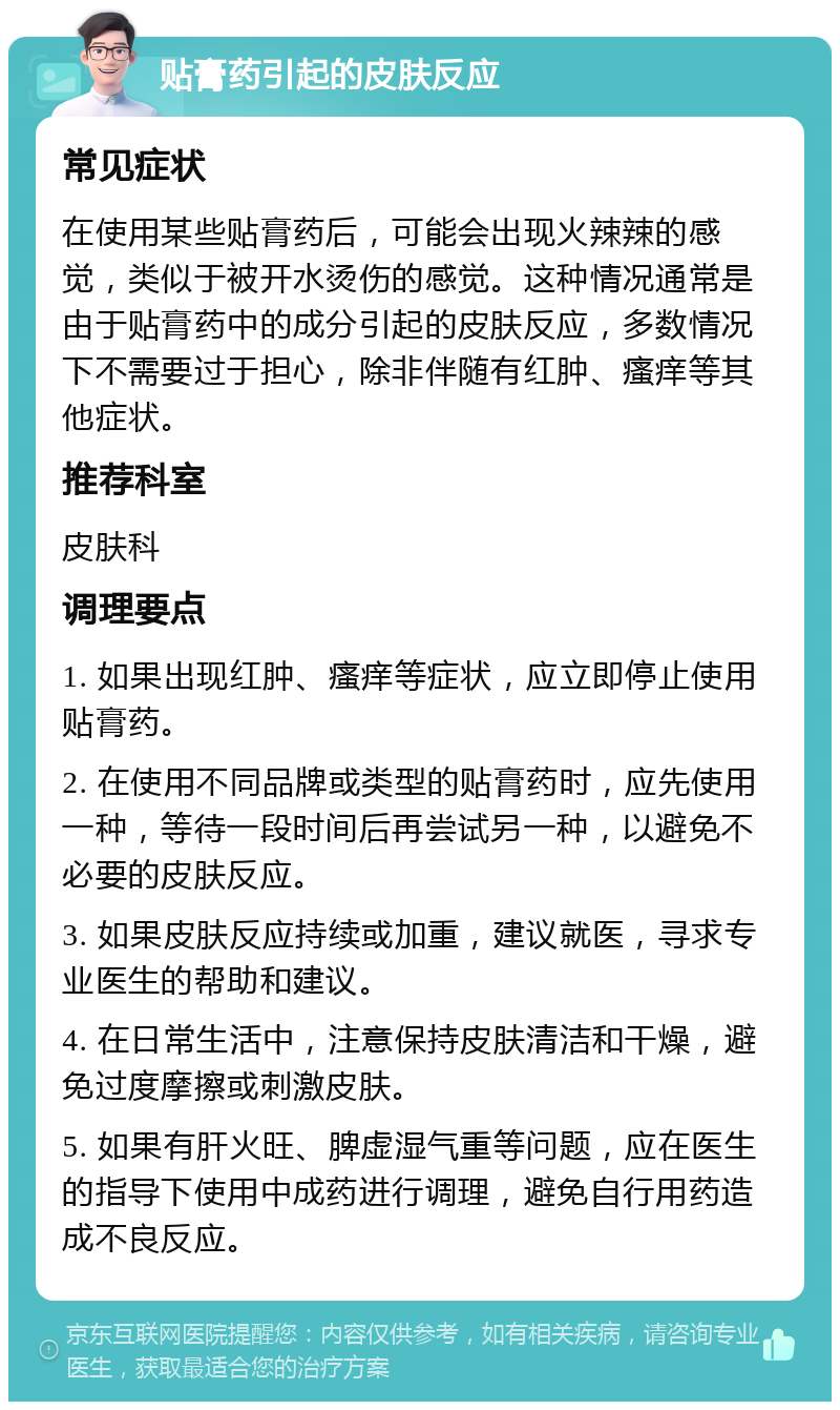 贴膏药引起的皮肤反应 常见症状 在使用某些贴膏药后，可能会出现火辣辣的感觉，类似于被开水烫伤的感觉。这种情况通常是由于贴膏药中的成分引起的皮肤反应，多数情况下不需要过于担心，除非伴随有红肿、瘙痒等其他症状。 推荐科室 皮肤科 调理要点 1. 如果出现红肿、瘙痒等症状，应立即停止使用贴膏药。 2. 在使用不同品牌或类型的贴膏药时，应先使用一种，等待一段时间后再尝试另一种，以避免不必要的皮肤反应。 3. 如果皮肤反应持续或加重，建议就医，寻求专业医生的帮助和建议。 4. 在日常生活中，注意保持皮肤清洁和干燥，避免过度摩擦或刺激皮肤。 5. 如果有肝火旺、脾虚湿气重等问题，应在医生的指导下使用中成药进行调理，避免自行用药造成不良反应。