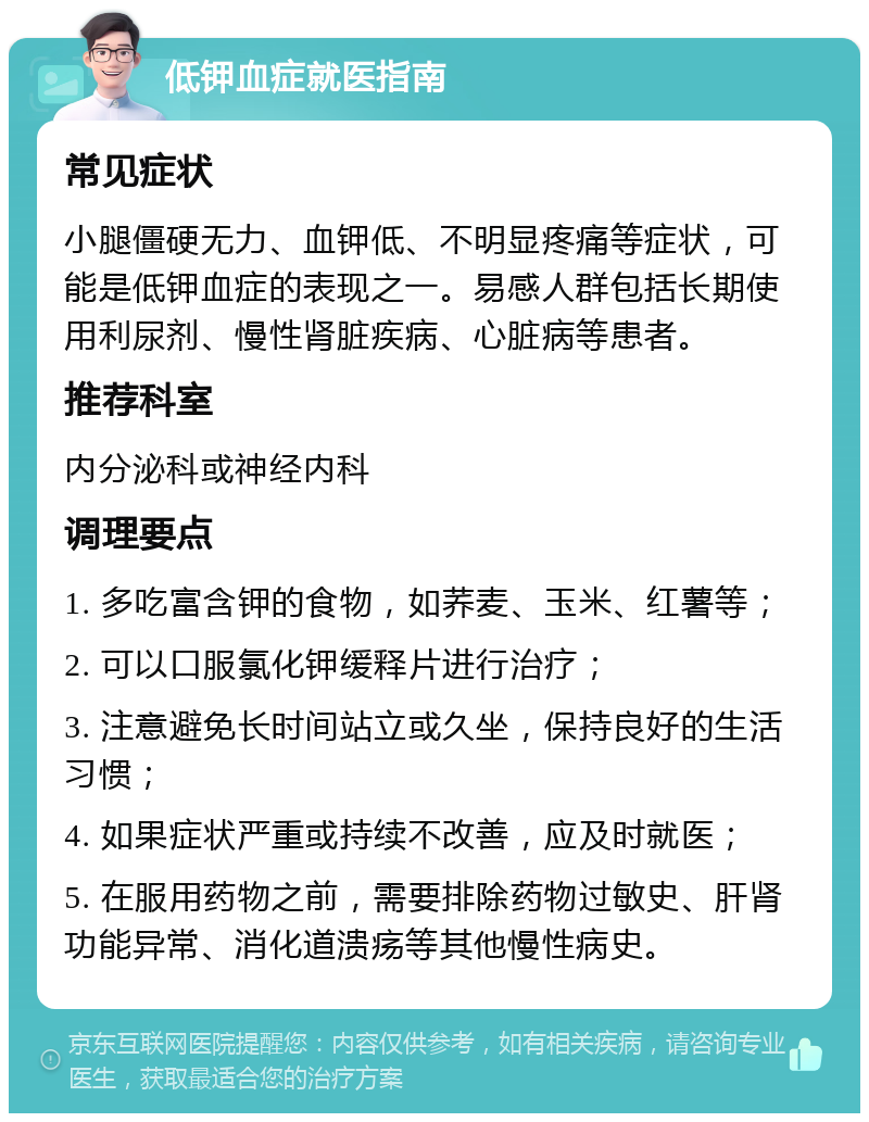 低钾血症就医指南 常见症状 小腿僵硬无力、血钾低、不明显疼痛等症状，可能是低钾血症的表现之一。易感人群包括长期使用利尿剂、慢性肾脏疾病、心脏病等患者。 推荐科室 内分泌科或神经内科 调理要点 1. 多吃富含钾的食物，如荞麦、玉米、红薯等； 2. 可以口服氯化钾缓释片进行治疗； 3. 注意避免长时间站立或久坐，保持良好的生活习惯； 4. 如果症状严重或持续不改善，应及时就医； 5. 在服用药物之前，需要排除药物过敏史、肝肾功能异常、消化道溃疡等其他慢性病史。