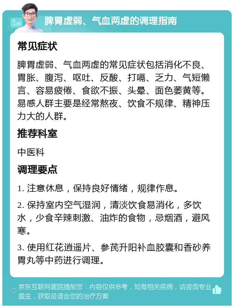 脾胃虚弱、气血两虚的调理指南 常见症状 脾胃虚弱、气血两虚的常见症状包括消化不良、胃胀、腹泻、呕吐、反酸、打嗝、乏力、气短懒言、容易疲倦、食欲不振、头晕、面色萎黄等。易感人群主要是经常熬夜、饮食不规律、精神压力大的人群。 推荐科室 中医科 调理要点 1. 注意休息，保持良好情绪，规律作息。 2. 保持室内空气湿润，清淡饮食易消化，多饮水，少食辛辣刺激、油炸的食物，忌烟酒，避风寒。 3. 使用红花逍遥片、参芪升阳补血胶囊和香砂养胃丸等中药进行调理。