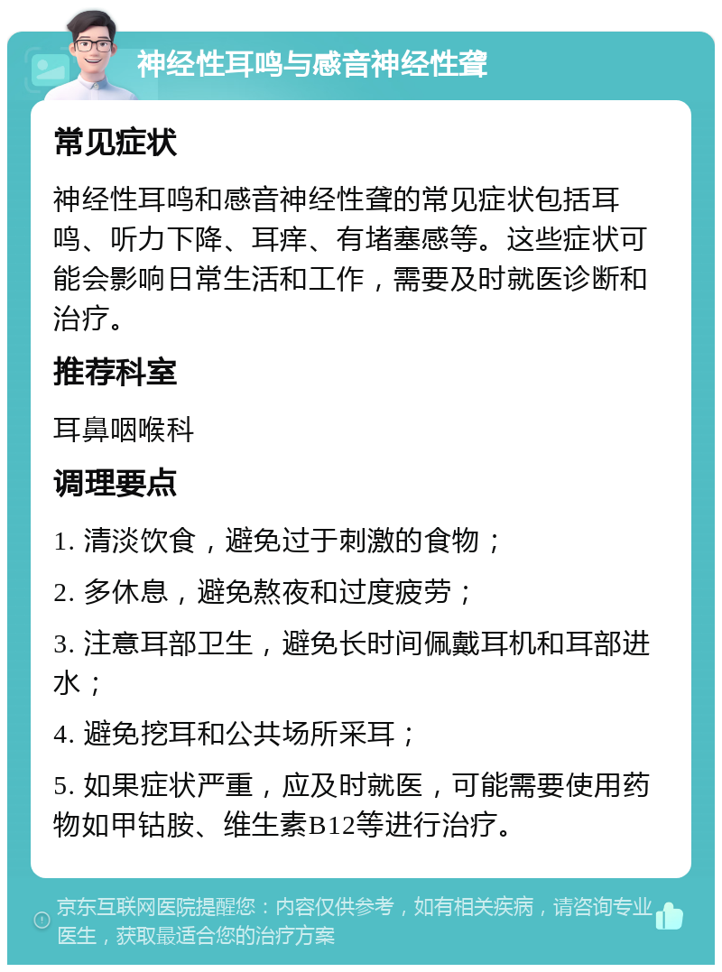 神经性耳鸣与感音神经性聋 常见症状 神经性耳鸣和感音神经性聋的常见症状包括耳鸣、听力下降、耳痒、有堵塞感等。这些症状可能会影响日常生活和工作，需要及时就医诊断和治疗。 推荐科室 耳鼻咽喉科 调理要点 1. 清淡饮食，避免过于刺激的食物； 2. 多休息，避免熬夜和过度疲劳； 3. 注意耳部卫生，避免长时间佩戴耳机和耳部进水； 4. 避免挖耳和公共场所采耳； 5. 如果症状严重，应及时就医，可能需要使用药物如甲钴胺、维生素B12等进行治疗。