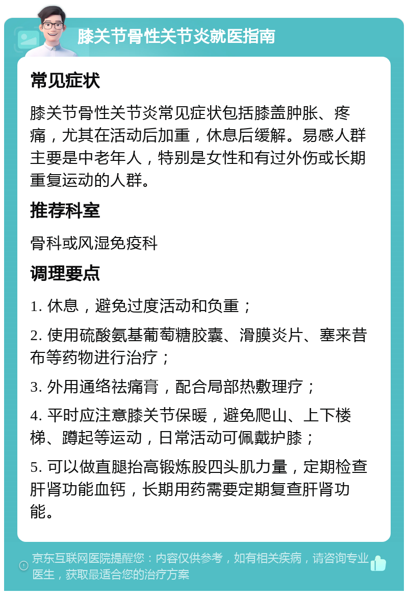 膝关节骨性关节炎就医指南 常见症状 膝关节骨性关节炎常见症状包括膝盖肿胀、疼痛，尤其在活动后加重，休息后缓解。易感人群主要是中老年人，特别是女性和有过外伤或长期重复运动的人群。 推荐科室 骨科或风湿免疫科 调理要点 1. 休息，避免过度活动和负重； 2. 使用硫酸氨基葡萄糖胶囊、滑膜炎片、塞来昔布等药物进行治疗； 3. 外用通络祛痛膏，配合局部热敷理疗； 4. 平时应注意膝关节保暖，避免爬山、上下楼梯、蹲起等运动，日常活动可佩戴护膝； 5. 可以做直腿抬高锻炼股四头肌力量，定期检查肝肾功能血钙，长期用药需要定期复查肝肾功能。