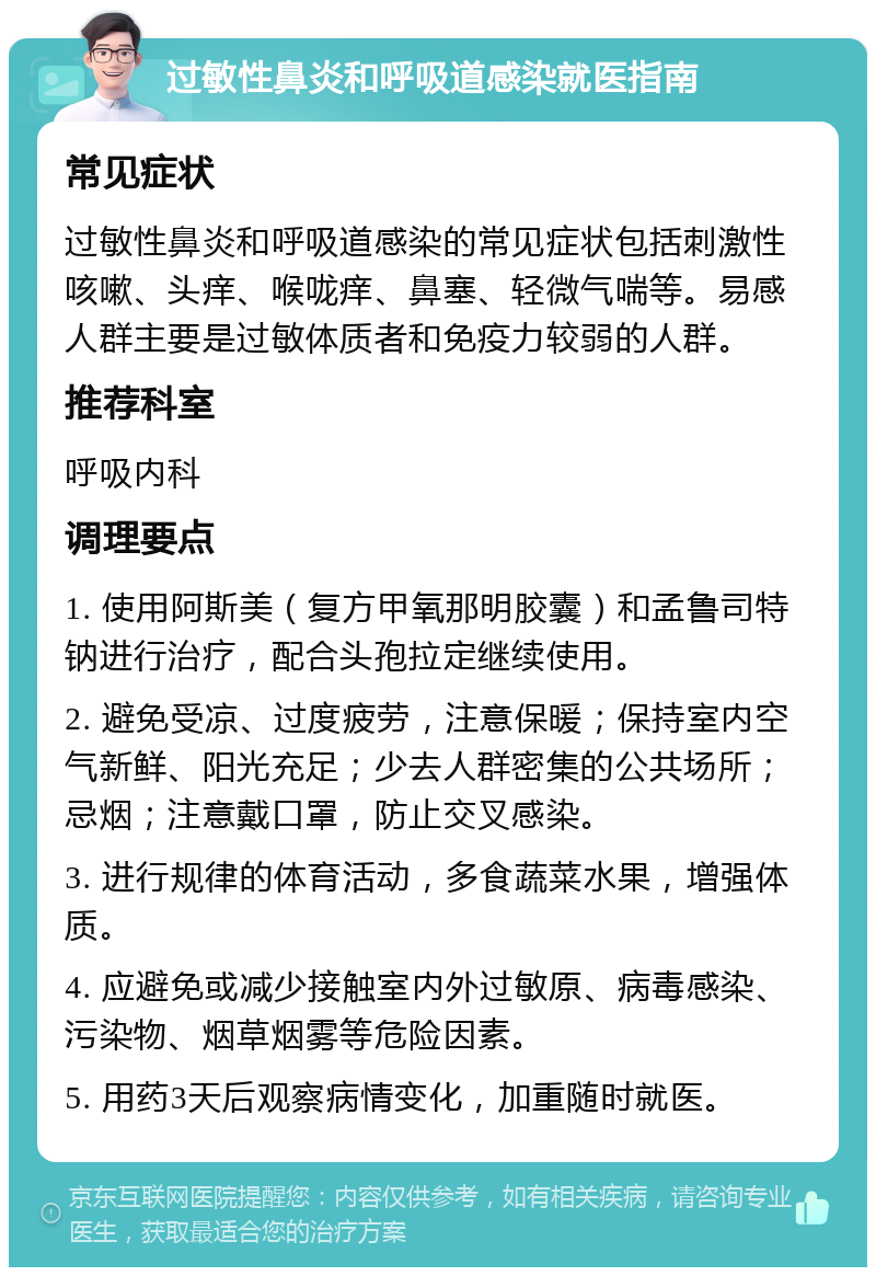 过敏性鼻炎和呼吸道感染就医指南 常见症状 过敏性鼻炎和呼吸道感染的常见症状包括刺激性咳嗽、头痒、喉咙痒、鼻塞、轻微气喘等。易感人群主要是过敏体质者和免疫力较弱的人群。 推荐科室 呼吸内科 调理要点 1. 使用阿斯美（复方甲氧那明胶囊）和孟鲁司特钠进行治疗，配合头孢拉定继续使用。 2. 避免受凉、过度疲劳，注意保暖；保持室内空气新鲜、阳光充足；少去人群密集的公共场所；忌烟；注意戴口罩，防止交叉感染。 3. 进行规律的体育活动，多食蔬菜水果，增强体质。 4. 应避免或减少接触室内外过敏原、病毒感染、污染物、烟草烟雾等危险因素。 5. 用药3天后观察病情变化，加重随时就医。