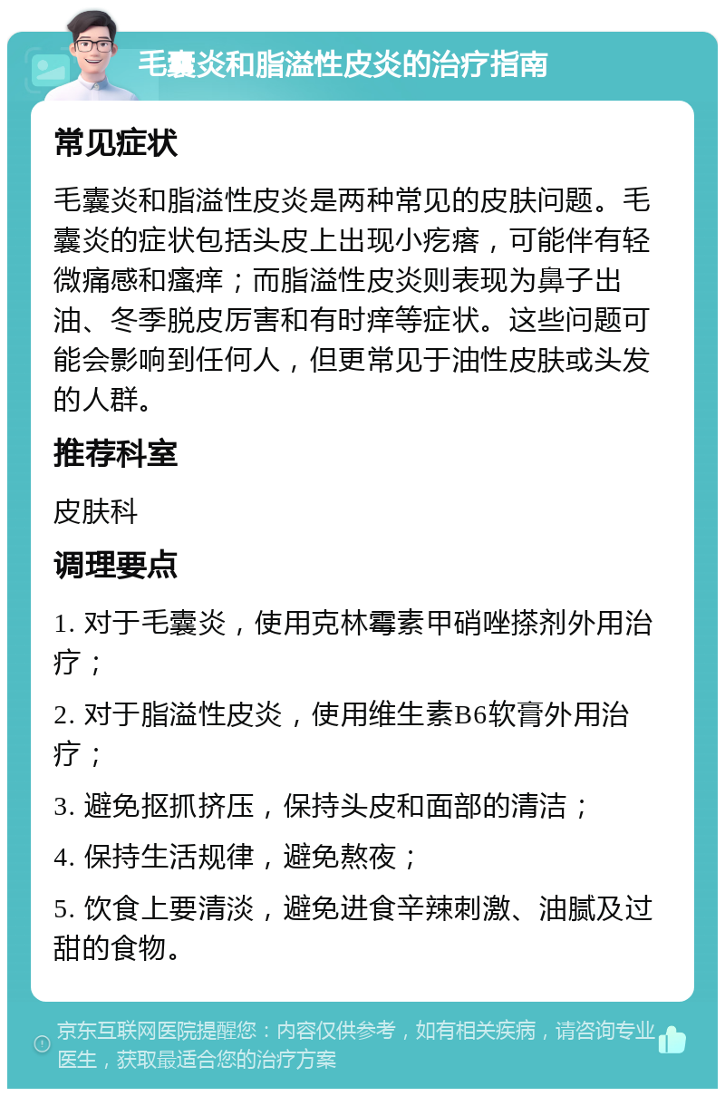 毛囊炎和脂溢性皮炎的治疗指南 常见症状 毛囊炎和脂溢性皮炎是两种常见的皮肤问题。毛囊炎的症状包括头皮上出现小疙瘩，可能伴有轻微痛感和瘙痒；而脂溢性皮炎则表现为鼻子出油、冬季脱皮厉害和有时痒等症状。这些问题可能会影响到任何人，但更常见于油性皮肤或头发的人群。 推荐科室 皮肤科 调理要点 1. 对于毛囊炎，使用克林霉素甲硝唑搽剂外用治疗； 2. 对于脂溢性皮炎，使用维生素B6软膏外用治疗； 3. 避免抠抓挤压，保持头皮和面部的清洁； 4. 保持生活规律，避免熬夜； 5. 饮食上要清淡，避免进食辛辣刺激、油腻及过甜的食物。