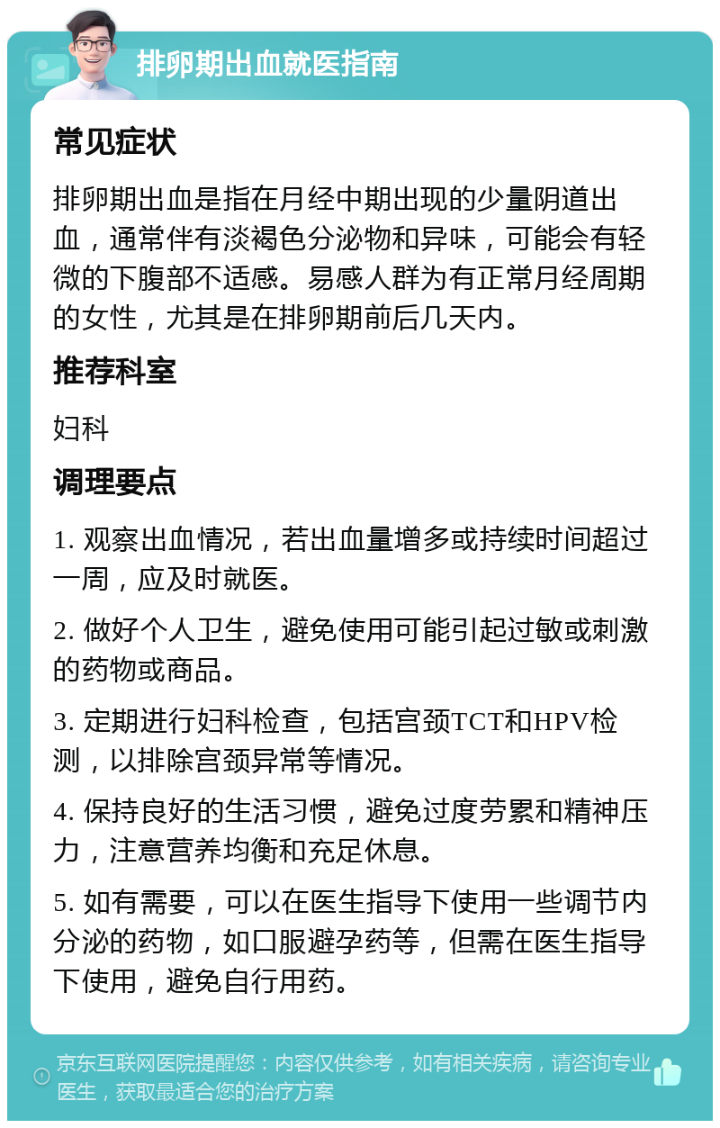 排卵期出血就医指南 常见症状 排卵期出血是指在月经中期出现的少量阴道出血，通常伴有淡褐色分泌物和异味，可能会有轻微的下腹部不适感。易感人群为有正常月经周期的女性，尤其是在排卵期前后几天内。 推荐科室 妇科 调理要点 1. 观察出血情况，若出血量增多或持续时间超过一周，应及时就医。 2. 做好个人卫生，避免使用可能引起过敏或刺激的药物或商品。 3. 定期进行妇科检查，包括宫颈TCT和HPV检测，以排除宫颈异常等情况。 4. 保持良好的生活习惯，避免过度劳累和精神压力，注意营养均衡和充足休息。 5. 如有需要，可以在医生指导下使用一些调节内分泌的药物，如口服避孕药等，但需在医生指导下使用，避免自行用药。