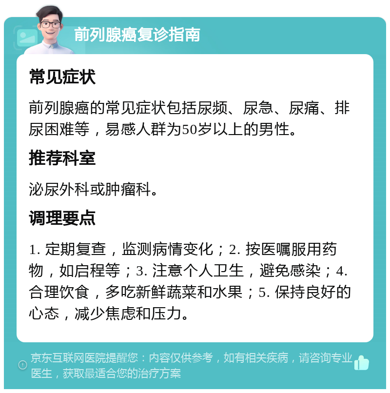 前列腺癌复诊指南 常见症状 前列腺癌的常见症状包括尿频、尿急、尿痛、排尿困难等，易感人群为50岁以上的男性。 推荐科室 泌尿外科或肿瘤科。 调理要点 1. 定期复查，监测病情变化；2. 按医嘱服用药物，如启程等；3. 注意个人卫生，避免感染；4. 合理饮食，多吃新鲜蔬菜和水果；5. 保持良好的心态，减少焦虑和压力。